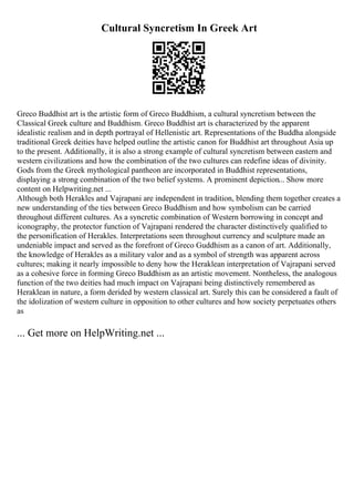 Cultural Syncretism In Greek Art
Greco Buddhist art is the artistic form of Greco Buddhism, a cultural syncretism between the
Classical Greek culture and Buddhism. Greco Buddhist art is characterized by the apparent
idealistic realism and in depth portrayal of Hellenistic art. Representations of the Buddha alongside
traditional Greek deities have helped outline the artistic canon for Buddhist art throughout Asia up
to the present. Additionally, it is also a strong example of cultural syncretism between eastern and
western civilizations and how the combination of the two cultures can redefine ideas of divinity.
Gods from the Greek mythological pantheon are incorporated in Buddhist representations,
displaying a strong combination of the two belief systems. A prominent depiction... Show more
content on Helpwriting.net ...
Although both Herakles and Vajrapani are independent in tradition, blending them together creates a
new understanding of the ties between Greco Buddhism and how symbolism can be carried
throughout different cultures. As a syncretic combination of Western borrowing in concept and
iconography, the protector function of Vajrapani rendered the character distinctively qualified to
the personification of Herakles. Interpretations seen throughout currency and sculpture made an
undeniable impact and served as the forefront of Greco Guddhism as a canon of art. Additionally,
the knowledge of Herakles as a military valor and as a symbol of strength was apparent across
cultures; making it nearly impossible to deny how the Heraklean interpretation of Vajrapani served
as a cohesive force in forming Greco Buddhism as an artistic movement. Nontheless, the analogous
function of the two deities had much impact on Vajrapani being distinctively remembered as
Heraklean in nature, a form derided by western classical art. Surely this can be considered a fault of
the idolization of western culture in opposition to other cultures and how society perpetuates others
as
... Get more on HelpWriting.net ...
 