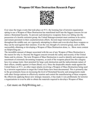 Weapons Of Mass Destruction Research Paper
Ever since the tragic events that took place on 9/11, the looming fear of terrorist organization
opting to use a Weapon of Mass Destruction has manifested itself into the biggest concern for our
nation s Homeland Security. To prevent such destructive weaponry from ever falling into the
possession of a hostile extremist group, the United Statesgovernment must continue to be active
and remain persistent in their counterterrorism efforts. Several major terrorist organizations
throughout the middle east, are vigorously attempting to obtain and even develop these weapons so
they can be used against their enemies. Even the very thought of a terrorist group, such as ISIS,
successfully obtaining or developing a Weapon of Mass Destruction alone, is... Show more content
on Helpwriting.net ...
The incredible amount of danger associated with the use of any Weapon of Mass Destruction is
the reason for why it s become the biggest concern towards the safety and security of the United
States and its citizens. The term Weapon of Mass Destruction is used to identify and categorize an
assortment of extremely devastating weaponry, as each of the weapons placed into this category
have two unique traits: their potential for large scale destruction and the indiscriminate nature of
their effects, notably against civilians (Reed, n.d.). Since the despicable attacks made against the
United States on 9/11, no other major attacks involving a Weapon of Mass Destruction being used
by a terrorist organization to target the United States have been documented. This is primarily due
to the governments focus on increasing the level of Homeland Security and arrangements made
with other foreign nations to effectively monitor and control the manufacturing of these weapons.
By effectively applying theses new strategic measures, it has made it very problematic for terrorist
s organizations to even be able to obtain the materials required to develop a Weapon of Mass
... Get more on HelpWriting.net ...
 
