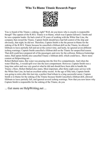 Who To Blame Titanic Research Paper
You ve heard of the Titanic s sinking, right? Well, do you know who is exactly is responsible
though? The captain of the R.M.S. Titanic is to blame, which was Captain Edward J. Smith and
he was a popular leader. He had a total of 38 years of working with the White Star Line, the
company that owned the Titanic. Captain Smith should have had full control of the ship and
obviously, that night, he did not. Therefore, Captain Smith is the the person to blame for the
sinking of the R.M.S. Titanic because he cancelled a lifeboat drill on the Titanic, he allowed
lifeboats to leave partially full and not at the correct time, and lastly, he ignored seven different
iceberg warnings. Captain Smith cancelled a lifeboat drill on the Titanic for unspecified reason.
That drill could have prepared all of the passengers and crew for the collision. Rebecca Gutteridge
states, He[Captain Smith] also cancelled Titanic s lifeboats drill, which could have... Show more
content on Helpwriting.net ...
Robert Ballard states, But water was pouring into the first five compartments. And when the
water filled the,, it would spill over into the next compartment. However, Captain Smith was a
long time sailor and was very good at what he did and should have been able to handle the
Titanic s flaws. Robert Ballard also states, Most important, after thirty eight years service with
the White Star Line, he had an excellent safety record. At the age of fifty nine, Captain Smith
was going to retire after this last trip, a perfect final tribute to a long successful career. Captain
Smith is to blame for the sinking of the Titanic because Smith Cancelled a lifeboat drill, allowed
lifeboats to leave partially full, and ignored several iceberg warnings. Now that you now know why
Captain Smith is responsible for the sinking of the Titanic, do you
... Get more on HelpWriting.net ...
 
