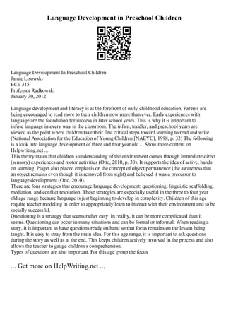 Language Development in Preschool Children
Language Development In Preschool Children
Jamie Lisowski
ECE 315
Professor Radkowski
January 30, 2012
Language development and literacy is at the forefront of early childhood education. Parents are
being encouraged to read more to their children now more than ever. Early experiences with
language are the foundation for success in later school years. This is why it is important to
infuse language in every way in the classroom. The infant, toddler, and preschool years are
viewed as the point where children take their first critical steps toward learning to read and write
(National Association for the Education of Young Children [NAEYC], 1998, p. 32) The following
is a look into language development of three and four year old ... Show more content on
Helpwriting.net ...
This theory states that children s understanding of the environment comes through immediate direct
(sensory) experiences and motor activities (Otto, 2010, p. 30). It supports the idea of active, hands
on learning. Piaget also placed emphasis on the concept of object permanence (the awareness that
an object remains even though it is removed from sight) and believed it was a precursor to
language development (Otto, 2010).
There are four strategies that encourage language development: questioning, linguistic scaffolding,
mediation, and conflict resolution. These strategies are especially useful in the three to four year
old age range because language is just beginning to develop in complexity. Children of this age
require teacher modeling in order to appropriately learn to interact with their environment and to be
socially successful.
Questioning is a strategy that seems rather easy. In reality, it can be more complicated than it
seems. Questioning can occur in many situations and can be formal or informal. When reading a
story, it is important to have questions ready on hand so that focus remains on the lesson being
taught. It is easy to stray from the main idea. For this age range, it is important to ask questions
during the story as well as at the end. This keeps children actively involved in the process and also
allows the teacher to gauge children s comprehension.
Types of questions are also important. For this age group the focus
... Get more on HelpWriting.net ...
 
