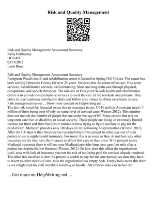 Risk and Quality Management
Risk and Quality Management Assessment Summary
Kelly Hennessey
HCS/451
02/18/2012
Lauri Rose
Risk and Quality Management Assessment Summary
Evergreen Woods health and rehabilitation center is located in Spring Hill Florida. The center has
been serving Hernando County for over 25 years. Services that the center offers are: Post acute
services, Rehabilitative services, skilled nursing, Short and long term care through physical,
occupational and speech therapists. The mission of Evergreen Woods health and rehabilitation
center is to provide comprehensive services to meet the care of the residents and patients. They
strive to meet customer satisfaction daily and follow core values to obtain excellence in care.
Risk management serves ... Show more content on Helpwriting.net ...
The last risk would be financial issues due to insurance issues. Of 10 million Americans nearly 7
million of them being over 65 rely on some level of assisted care (Weston 2012). This number
does not include the number of people that are under the age of 65. Many people that rely on
long term care live on disability or social security. These people are living on extremely limited
income put them and their families in mental distress trying to figure out how to pay for the
needed care. Medicare provides only 100 days of care following hospitalization (Weston 2012).
After the 100 days it then becomes the responsibility of the patient to either pay out of their
pocket or use a supplemental insurance. For many this is an issue as they do not have any other
insurance nor do they have the finances to afford this care on their own. With patients under
Medicaid insurance there is still an issue Medicaid provides long term care, but only after a
patient has deplete his/her finances (Weston 2012). So how does this affect the organization
itself, now with lack of insurance you run the risk of not being paid for services already rendered.
The other risk involved is that if a patient is unable to pay for the care themselves then they have
to resort to other means of care, now the organization has empty beds. Empty beds mean that there
is not a high need for staff members resulting in layoffs. All of these risks can in fact the
... Get more on HelpWriting.net ...
 