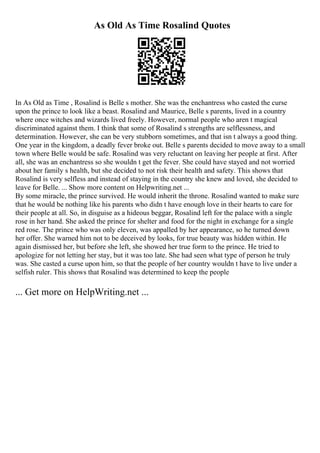 As Old As Time Rosalind Quotes
In As Old as Time , Rosalind is Belle s mother. She was the enchantress who casted the curse
upon the prince to look like a beast. Rosalind and Maurice, Belle s parents, lived in a country
where once witches and wizards lived freely. However, normal people who aren t magical
discriminated against them. I think that some of Rosalind s strengths are selflessness, and
determination. However, she can be very stubborn sometimes, and that isn t always a good thing.
One year in the kingdom, a deadly fever broke out. Belle s parents decided to move away to a small
town where Belle would be safe. Rosalind was very reluctant on leaving her people at first. After
all, she was an enchantress so she wouldn t get the fever. She could have stayed and not worried
about her family s health, but she decided to not risk their health and safety. This shows that
Rosalind is very selfless and instead of staying in the country she knew and loved, she decided to
leave for Belle. ... Show more content on Helpwriting.net ...
By some miracle, the prince survived. He would inherit the throne. Rosalind wanted to make sure
that he would be nothing like his parents who didn t have enough love in their hearts to care for
their people at all. So, in disguise as a hideous beggar, Rosalind left for the palace with a single
rose in her hand. She asked the prince for shelter and food for the night in exchange for a single
red rose. The prince who was only eleven, was appalled by her appearance, so he turned down
her offer. She warned him not to be deceived by looks, for true beauty was hidden within. He
again dismissed her, but before she left, she showed her true form to the prince. He tried to
apologize for not letting her stay, but it was too late. She had seen what type of person he truly
was. She casted a curse upon him, so that the people of her country wouldn t have to live under a
selfish ruler. This shows that Rosalind was determined to keep the people
... Get more on HelpWriting.net ...
 
