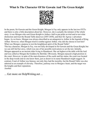 What Is The Character Of Sir Gawain And The Green Knight
In the poem, Sir Gawain and the Green Knight, Morgan le Fay only appears in the last two FITTs
and there is only a little description about her. However, she is actually the initiator of the whole
story: it was Morgan who sent Green Knight to Arthur s hall to put pride on trial and to test what
distinction and trust the Round Table deserves (2455 2458), and then Sir Agway s adventure
began. As we know, Morgan was always described as an antagonist to Arthur in the legends of King
Arthur. However, when Morgan tried to combat against Arthur, why did she choose to test him?
What was Morgan s purpose to test the knighthood spirit of the Round Table?
This key character, Morgan le Fay, was not fully developed in Sir Gawain and the Green Knight, but
we can still feel her envy, which was one of her possible motivations to set the test. Initially,
Morgan appeared as an ancient elder living in Hautdesert. She sat highest at the table with the lord
and was called as Morgan the Goddess by Bertilak. Obviously, Morgan enjoyed a high position in
the court. However, in spite of the marvelousness of the castle and her status, the court was located
in the deep woods and no one knew them, just as desert in its name Hautdesert might suggest. In
contrast, Court of Arthur was famous; not only they had the morality, but the Round Table was also
admired as an example of chivalry. Therefore, jealousy rose in Morgan s heart, and the target was
the knights and their reputation.
Another
... Get more on HelpWriting.net ...
 