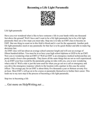 Becoming a Life Light Paramedic
Life light paramedic
Have you ever wondered what is like to have someone s life in your hands while one thousand
feet above the ground? Well I have and I want to be a life light paramedic but to be a life light
paramedic there are a few steps you must take. Step one is to take an EMT class to become an
EMT. But one thing to count on in this field is blood and it s not for the squeamish. Another perk
life light paramedics need or any paramedic for that fact is to be quick thinker and able to make big
decisions fast.
An EMT class will last about an average school semester length and will cost an average of
fifteen hundred dollars. You must be in or have your high school diploma or GED to be an EMT.
Now you re wondering what an EMT is? Well an EMT is an emergency medical technicianthey are
pretty much a lower class paramedic. They know all the same things but are not as well experienced.
As an EMT your boss would be the paramedic going on rides with you, you re now wondering
what a ride is? Well a ride is just the term used for when you go out on a call or emergency and
you drive the emergency response vehicle to the location with a partner in this case the senior
officer. The average pay for an EMT is about thirty five thousand a year or thirteen seventy five
an hour. Most EMT s will go on to be a nurse or paramedic themselves to further their career. This
leads me to my next step in the process of becoming a life light paramedic.
Step two in becoming a life
... Get more on HelpWriting.net ...
 