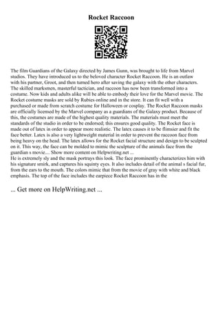 Rocket Raccoon
The film Guardians of the Galaxy directed by James Gunn, was brought to life from Marvel
studios. They have introduced us to the beloved character Rocket Raccoon. He is an outlaw
with his partner, Groot, and then turned hero after saving the galaxy with the other characters.
The skilled marksmen, masterful tactician, and raccoon has now been transformed into a
costume. Now kids and adults alike will be able to embody their love for the Marvel movie. The
Rocket costume masks are sold by Rubies online and in the store. It can fit well with a
purchased or made from scratch costume for Halloween or cosplay. The Rocket Raccoon masks
are officially licensed by the Marvel company as a guardians of the Galaxy product. Because of
this, the costumes are made of the highest quality materials. The materials must meet the
standards of the studio in order to be endorsed; this ensures good quality. The Rocket face is
made out of latex in order to appear more realistic. The latex causes it to be flimsier and fit the
face better. Latex is also a very lightweight material in order to prevent the raccoon face from
being heavy on the head. The latex allows for the Rocket facial structure and design to be sculpted
on it. This way, the face can be molded to mimic the sculpture of the animals face from the
guardian s movie.... Show more content on Helpwriting.net ...
He is extremely sly and the mask portrays this look. The face prominently characterizes him with
his signature smirk, and captures his squinty eyes. It also includes detail of the animal s facial fur,
from the ears to the mouth. The colors mimic that from the movie of gray with white and black
emphasis. The top of the face includes the earpiece Rocket Raccoon has in the
... Get more on HelpWriting.net ...
 