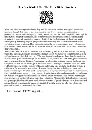 How Sex Work Affect The Lives Of Sex Workers
When one thinks about prostitution or they hear the words sex worker , the typical picture that
resonates through their mind is a women standing on a street corner, wearing revealing or
provocative clothes, and wanting to get money so that they can feed their drug habits. Although the
stereotypical image of prostitution, this common image is not always accurate. Not only is the
stereotypical image of prostitution incorrect, but the lifestyle that is associated with sex work
differs greatly depending on your geographical location along with the history behind how sex
work in that region originated. How others, including the government accept your work can also
have an effect on the way of life for sex workers. These different factors... Show more content on
Helpwriting.net ...
Women who partook in the sex industry were seen as dirty and sinful, which was the case during
the middle ages in Amsterdam. During this time period, sex workers were sometimes buried alive
while other women had their ears cut off for sleeping with another man. Even though prostitutes
endured brutal punishments brought on by other s beliefs, later in the 1700 1800s, prostitution was
seen as tolerable. During this time, Amsterdam was a booming port area. In areas that house many
transportation hubs and terminals, prostitution has a functional aspect of ease (Aalbers and Sabat
3). Due to the overwhelming number of traders, sailors, and ship workers, prostitution became a
social norm for travelers in Amsterdam. However, during this time, soliciting sex work and
brothels were illegal. A brothel can be simply defined as a place where customers visit sex workers.
Many brothels during the early twenty century disguised themselves as bars or parlors, which gave
sex workers the opportunity to accumulate business easier. However, since brothels were illegal,
most sex workers had to work alone or in shady situations. Although the Netherland s government
thought the prohibition of brothels would decrease the rate of prostitution and sexually transmitted
disease, the act became counterproductive instead. Typically, when you take on a job such as
prostitution secretly, then the risk for crime
... Get more on HelpWriting.net ...
 