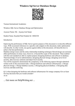 Windows Sql Server Database Design
Tasman International Academies
Windows SQL Server Database Design and Optimization
Assessor Name: Mr. : Jayaraj Arul Samji
Student Name: Kaushal Patel Student Id: 14042338
Introduction
Improving the performance of SQL Server queries purpose of this document is to describe different
ways. With occasional references to a specific code snippets in this document, index optimization
will describe. In other words, run queries against tables in this document, will describe how to
achieve the best performance.
Database design issues and the entity relationship modeling techniques flawed design can seriously
affect performance in many ways, however, is beyond the scope of this document. Than credited
with this unit standard are able to explain purpose designing hardware and software in database.
Than knowledge of server administration, designing physical storage, designing server level
security, data recovery solutions and object level security.
You will be required to demonstrate the competency in the following aspects through submitted
written work on the assessment tasks. o Design hardware and software infrastructure. o Design
physical storage. o Design database security. o Designing physical database. o Designing data
recovery and data archiving.
Q.1) when designing the hardware and software infrastructure for orange company Give at least
five key decisions that you would consider?
As in
... Get more on HelpWriting.net ...
 