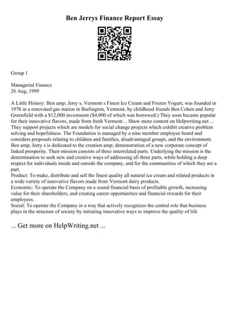 Ben Jerrys Finance Report Essay
Group 1
Managerial Finance
26 Aug, 1999
A Little History: Ben amp; Jerry s, Vermont s Finest Ice Cream and Frozen Yogurt, was founded in
1978 in a renovated gas station in Burlington, Vermont, by childhood friends Ben Cohen and Jerry
Greenfield with a $12,000 investment ($4,000 of which was borrowed.) They soon became popular
for their innovative flavors, made from fresh Vermont... Show more content on Helpwriting.net ...
They support projects which are models for social change projects which exhibit creative problem
solving and hopefulness. The Foundation is managed by a nine member employee board and
considers proposals relating to children and families, disadvantaged groups, and the environment.
Ben amp; Jerry s is dedicated to the creation amp; demonstration of a new corporate concept of
linked prosperity. Their mission consists of three interrelated parts. Underlying the mission is the
determination to seek new and creative ways of addressing all three parts, while holding a deep
respect for individuals inside and outside the company, and for the communities of which they are a
part.
Product: To make, distribute and sell the finest quality all natural ice cream and related products in
a wide variety of innovative flavors made from Vermont dairy products.
Economic: To operate the Company on a sound financial basis of profitable growth, increasing
value for their shareholders, and creating career opportunities and financial rewards for their
employees.
Social: To operate the Company in a way that actively recognizes the central role that business
plays in the structure of society by initiating innovative ways to improve the quality of life
... Get more on HelpWriting.net ...
 