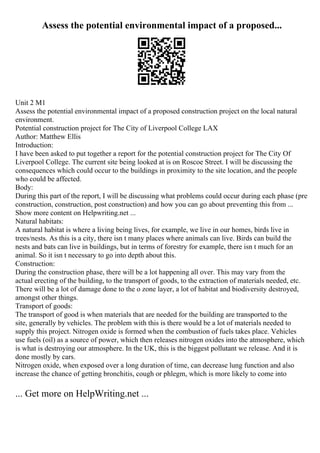 Assess the potential environmental impact of a proposed...
Unit 2 M1
Assess the potential environmental impact of a proposed construction project on the local natural
environment.
Potential construction project for The City of Liverpool College LAX
Author: Matthew Ellis
Introduction:
I have been asked to put together a report for the potential construction project for The City Of
Liverpool College. The current site being looked at is on Roscoe Street. I will be discussing the
consequences which could occur to the buildings in proximity to the site location, and the people
who could be affected.
Body:
During this part of the report, I will be discussing what problems could occur during each phase (pre
construction, construction, post construction) and how you can go about preventing this from ...
Show more content on Helpwriting.net ...
Natural habitats:
A natural habitat is where a living being lives, for example, we live in our homes, birds live in
trees/nests. As this is a city, there isn t many places where animals can live. Birds can build the
nests and bats can live in buildings, but in terms of forestry for example, there isn t much for an
animal. So it isn t necessary to go into depth about this.
Construction:
During the construction phase, there will be a lot happening all over. This may vary from the
actual erecting of the building, to the transport of goods, to the extraction of materials needed, etc.
There will be a lot of damage done to the o zone layer, a lot of habitat and biodiversity destroyed,
amongst other things.
Transport of goods:
The transport of good is when materials that are needed for the building are transported to the
site, generally by vehicles. The problem with this is there would be a lot of materials needed to
supply this project. Nitrogen oxide is formed when the combustion of fuels takes place. Vehicles
use fuels (oil) as a source of power, which then releases nitrogen oxides into the atmosphere, which
is what is destroying our atmosphere. In the UK, this is the biggest pollutant we release. And it is
done mostly by cars.
Nitrogen oxide, when exposed over a long duration of time, can decrease lung function and also
increase the chance of getting bronchitis, cough or phlegm, which is more likely to come into
... Get more on HelpWriting.net ...
 