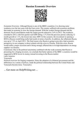 Russian Economic Overview
Economic Overview: Although Russia is one of the BRICs countries; it is showing some
weakness over the last years with the Euro crisis. The country suffered with economic problems
that made its economy to slow the foreign demand. With the weaker foreign demand and the
domestic fiscal consolidation made the output growth reduced to 3.4% in 2012. The weakness
extended to 2013, with first quarter real GDP falling 1.1% from the previous period, reducing 12
month growth to 1.1%, the lowest rate since 2009. In this scenario, the investment in opening a
BFSI in Russia would bring really bad results in terms of profits. In addition, the inflationin Russia
rose up to 7.2% in April 2013. The final reason why Russia is going to provide a bad economic
perspective to our company is direct related with the crisis in Ukraine. With this crisis, Russia
would suffer a major recession and is being strongly affected due to its high dependence on energy
supplies via Ukraine .
Conclusion: Due to the political uncertainty combined with the weak economy that Russia is
presenting for a forging investors, we conclude that better options of the BRIC s countries would be
suggested to BFSI invest its money instead investing in the Russia market.
Latin America:
Venezuela:
Political overview for forging companies: Since the adoption of a bilateral government and the
differences in a variety of polices, made the political relationship between the United States and
Venezuela become tense. Venezuela s
... Get more on HelpWriting.net ...
 