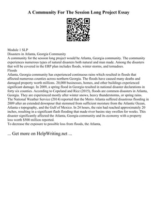 A Community For The Session Long Project Essay
Module 1 SLP
Disasters in Atlanta, Georgia Community
A community for the session long project would be Atlanta, Georgia community. The community
experiences numerous types of natural disasters both natural and man made. Among the disasters
that will be covered in the ERP plan includes floods, winter storms, and tornadoes.
Floods
Atlanta, Georgia community has experienced continuous rains which resulted in floods that
affected numerous counties across northern Georgia. The floods have caused many deaths and
damaged property worth millions. 20,000 businesses, homes, and other buildings experienced
significant damage. In 2009, a spring flood in Georgia resulted in national disaster declarations in
forty six counties. According to Copeland and Rice (2015), floods are common disasters in Atlanta,
Georgia. They are experienced mostly after winter snows, heavy thunderstorms, or spring rains.
The National Weather Service (2014) reported that the Metro Atlanta suffered disastrous flooding in
2009 after an extended downpour that stemmed from sufficient moisture from the Atlantic Ocean,
Atlanta s topography, and the Gulf of Mexico. In 24 hours, the rain had reached approximately 20
inches, resulting in a significant flash flooding that made river basins stay swollen for weeks. This
disaster significantly affected the Atlanta, Georgia community and its economy with a property
loss worth $500 million reported.
To decrease the exposure to possible loss from floods, the Atlanta,
... Get more on HelpWriting.net ...
 