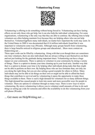 Volunteering Essay
Volunteering is offering to do something without being forced to. Volunteering can have lasting
effects on not only those who get help, but it can also help the individual volunteering. For some
organizations, volunteering is the only way that they are able to continue. By offering time to help
volunteers are often helping maintain lives because they are helping others who can not help
themselves. Volunteeringeffects many individuals, no matter how important the work may seem. In
the United States in 2009 it was documented that 63.4 million individuals found that it was
important to volunteerin some way (Woods). Although many groups benefit from volunteering,
there is large benefits noticed in religious groups and educational... Show more content on
Helpwriting.net ...
These open voids can be filled by volunteering. Along with that even though there are sometimes
one time volunteers, there are also individuals that are always willing to put themselves out there
and not just looking for the gratitude during important times. Volunteering can have a huge
impact on your community. There is options to volunteer in your community by doing a variety
of things. There is a option to donate your time cleaning up in your local area. Another way that
their is a option to donate your time is by helping other individuals doing tasks that they might
not be able to perform on their own. By helping those who are less fortunate than, not only are
you doing the right thing, but you are also setting a good example for others to follow. Many
individuals may not be able to do things on their own or might not be able to afford the basic
things that contribute to survival and by volunteering it opens the opportunity to make these
things available to them. There is such a high demand for volunteers for so many different things.
This high demand has caused people to look into easier and more accessible ways for people to
volunteer. There are options to volunteer through so many ways. There is now ways to micro
volunteering. By micro volunteering it allows you to volunteer small amounts of time to do such
things as setting up a ride for someone and offers the availability to do this volunteering from your
cell phone (Woods).
... Get more on HelpWriting.net ...
 
