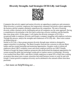 Diversity Strengths And Strategies Of Eli Lilly And Google
Companies that actively support and nurture diversity are appealing to employees and consumers.
When diversity is a priority, employees feel empowered, consumers feel positive about supporting
the business and the company ultimately outperforms the competition. The task of fostering
diversity within a business can be challenging and not all companies use the same approach. Having
a comprehensive diversityplan is the first step in achieving a diverse workforce and the benefits
that come along with it. In this paper, I will explore the diversity strategies of Eli Lilly a
recognized leader in employee diversity and Google a company struggling with employee inclusion.
Through this process, analyze the strengths and weaknesses of Eli Lilly and... Show more content
on Helpwriting.net ...
Similar to Eli Lilly s, these groups promote diversity through many initiatives designed to
support minorities in technology. The Black Googlers Network has a mission to cultivate Black
leaders and has created internship and mentoring opportunities. Gayglers works to inform all
employees about LBGT workplace issues and ensure employee policies are LBGT friendly.
Women at Google the largest employee group provides professional development opportunities for
women around the globe and encourages young girls to explore careers in technology. Diversity
Core resulted from these ERG s and allows Google employees to spend 20% of their time working
on projects that attract more women, minorities and small business owners to work for and with
Google. Current growth in employee diversity can be attributed to the outreach efforts form these
passionate
... Get more on HelpWriting.net ...
 