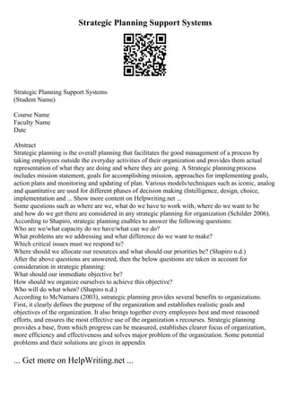 Strategic Planning Support Systems
Strategic Planning Support Systems
(Student Name)
Course Name
Faculty Name
Date
Abstract
Strategic planning is the overall planning that facilitates the good management of a process by
taking employees outside the everyday activities of their organization and provides them actual
representation of what they are doing and where they are going. A Strategic planningprocess
includes mission statement, goals for accomplishing mission, approaches for implementing goals,
action plans and monitoring and updating of plan. Various models/techniques such as iconic, analog
and quantitative are used for different phases of decision making (Intelligence, design, choice,
implementation and ... Show more content on Helpwriting.net ...
Some questions such as where are we, what do we have to work with, where do we want to be
and how do we get there are considered in any strategic planning for organization (Schilder 2006).
According to Shapiro, strategic planning enables to answer the following questions:
Who are we/what capacity do we have/what can we do?
What problems are we addressing and what difference do we want to make?
Which critical issues must we respond to?
Where should we allocate our resources and what should our priorities be? (Shapiro n.d.)
After the above questions are answered, then the below questions are taken in account for
consideration in strategic planning:
What should our immediate objective be?
How should we organize ourselves to achieve this objective?
Who will do what when? (Shapiro n.d.)
According to McNamara (2003), sstrategic planning provides several benefits to organizations.
First, it clearly defines the purpose of the organization and establishes realistic goals and
objectives of the organization. It also brings together every employees best and most reasoned
efforts, and ensures the most effective use of the organization s recourses. Strategic planning
provides a base, from which progress can be measured, establishes clearer focus of organization,
more efficiency and effectiveness and solves major problem of the organization. Some potential
problems and their solutions are given in appendix
... Get more on HelpWriting.net ...
 