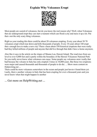 Explain Why Volcanoes Erupt
Most people are scared of volcanoes, but do you know the real reason why? Well, when Volcanoes
that are underground erupt they can start a tsunami which can flood a city and mess it up a lot. Put
that s not the only scary thing volcanoes.
Right as your reading this there could be about 20 volcanoes erupting. Every year about 50 70
volcanoes erupt which tear down and kills thousands of people. Every 10 years about 160 erupt
that s enough lava to make a new city! There s been about 550 historical eruptions that were really
bad they killed millions of people and anyone that did live through that didn t have a home anymore.
Also like it says in the article on the slopes of Mauna Loa, Hawaii Island, The road rises from sea
level to over 4,000 feet and is partly within the boundary of the Hawaii Volcanoes National Park
So you really never know what volcanoes can cause. Some people say volcanoes aren t really that
bad because the volcano in Italy has only erupted 2 times in 10,000 years. But those two eruptions
were major and caused thousands and thousands of people to do die. ... Show more content on
Helpwriting.net ...
There could be more volcanoes somewhere in the ocean and people just haven t found them yet.
Lastly, there s another volcano in Italy that has been erupting for over a thousand years and you
never know when that might happen to another
... Get more on HelpWriting.net ...
 