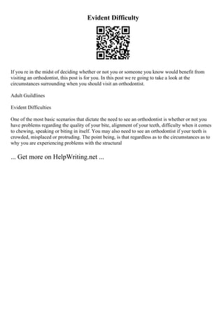 Evident Difficulty
If you re in the midst of deciding whether or not you or someone you know would benefit from
visiting an orthodontist, this post is for you. In this post we re going to take a look at the
circumstances surrounding when you should visit an orthodontist.
Adult Guildlines
Evident Difficulties
One of the most basic scenarios that dictate the need to see an orthodontist is whether or not you
have problems regarding the quality of your bite, alignment of your teeth, difficulty when it comes
to chewing, speaking or biting in itself. You may also need to see an orthodontist if your teeth is
crowded, misplaced or protruding. The point being, is that regardless as to the circumstances as to
why you are experiencing problems with the structural
... Get more on HelpWriting.net ...
 