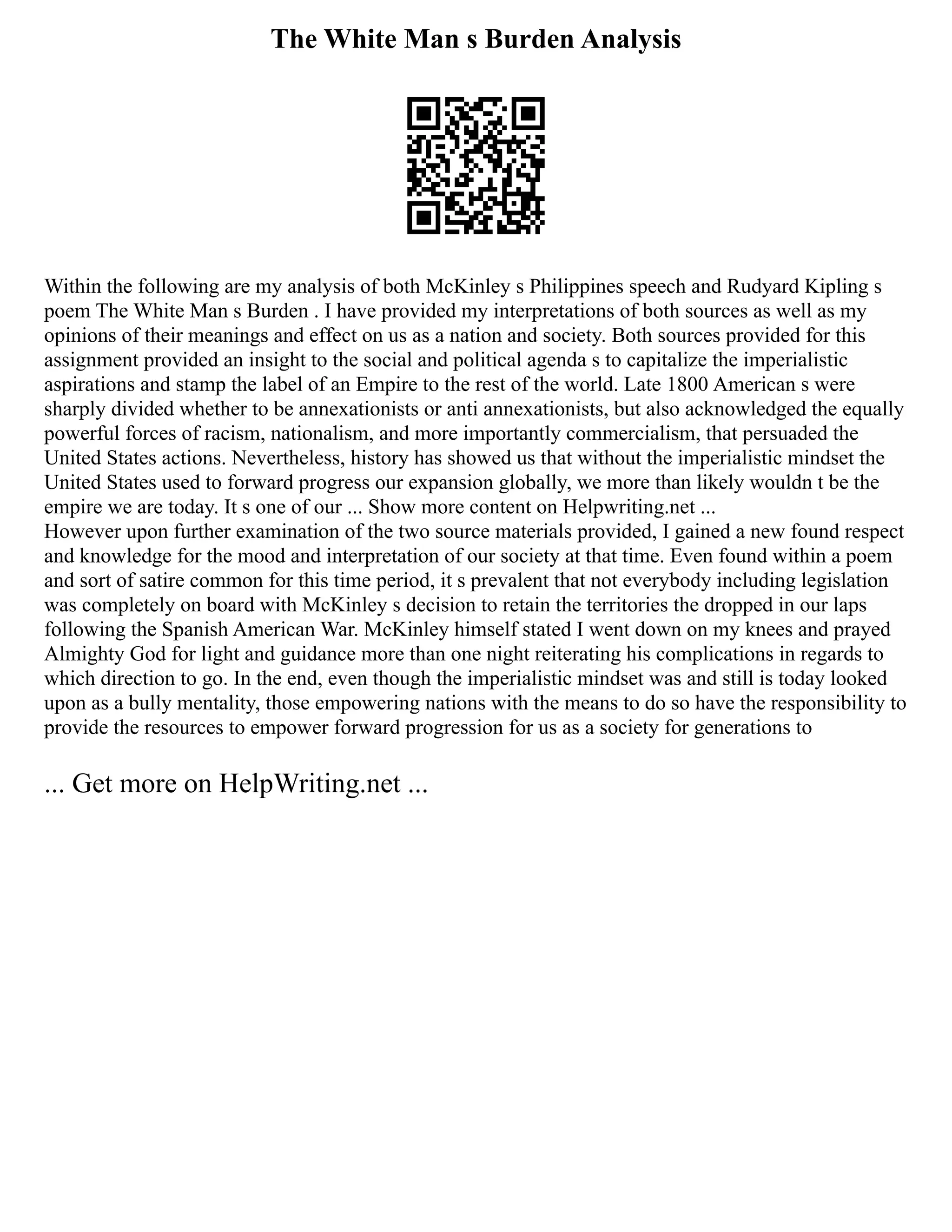 The White Man s Burden Analysis
Within the following are my analysis of both McKinley s Philippines speech and Rudyard Kipling s
poem The White Man s Burden . I have provided my interpretations of both sources as well as my
opinions of their meanings and effect on us as a nation and society. Both sources provided for this
assignment provided an insight to the social and political agenda s to capitalize the imperialistic
aspirations and stamp the label of an Empire to the rest of the world. Late 1800 American s were
sharply divided whether to be annexationists or anti annexationists, but also acknowledged the equally
powerful forces of racism, nationalism, and more importantly commercialism, that persuaded the
United States actions. Nevertheless, history has showed us that without the imperialistic mindset the
United States used to forward progress our expansion globally, we more than likely wouldn t be the
empire we are today. It s one of our ... Show more content on Helpwriting.net ...
However upon further examination of the two source materials provided, I gained a new found respect
and knowledge for the mood and interpretation of our society at that time. Even found within a poem
and sort of satire common for this time period, it s prevalent that not everybody including legislation
was completely on board with McKinley s decision to retain the territories the dropped in our laps
following the Spanish American War. McKinley himself stated I went down on my knees and prayed
Almighty God for light and guidance more than one night reiterating his complications in regards to
which direction to go. In the end, even though the imperialistic mindset was and still is today looked
upon as a bully mentality, those empowering nations with the means to do so have the responsibility to
provide the resources to empower forward progression for us as a society for generations to
... Get more on HelpWriting.net ...
 