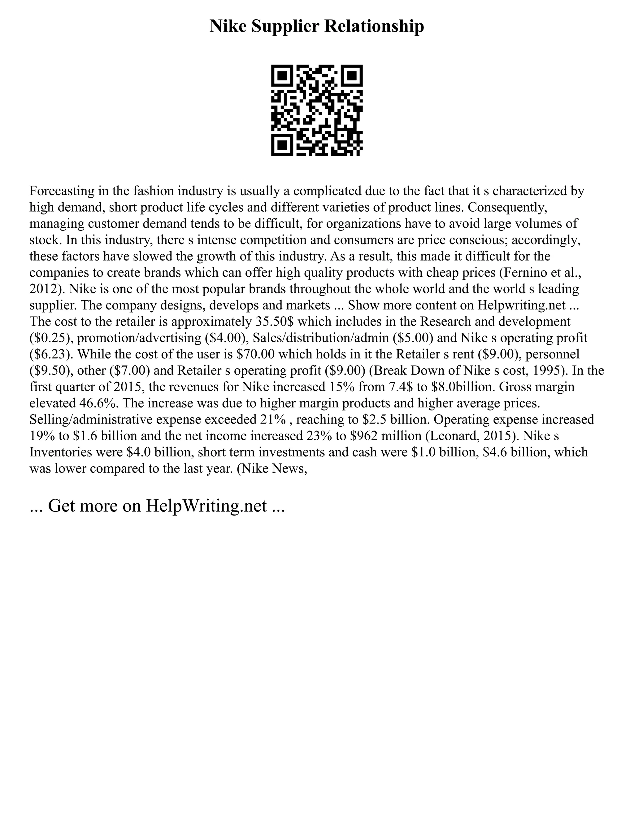 Nike Supplier Relationship
Forecasting in the fashion industry is usually a complicated due to the fact that it s characterized by
high demand, short product life cycles and different varieties of product lines. Consequently,
managing customer demand tends to be difficult, for organizations have to avoid large volumes of
stock. In this industry, there s intense competition and consumers are price conscious; accordingly,
these factors have slowed the growth of this industry. As a result, this made it difficult for the
companies to create brands which can offer high quality products with cheap prices (Fernino et al.,
2012). Nike is one of the most popular brands throughout the whole world and the world s leading
supplier. The company designs, develops and markets ... Show more content on Helpwriting.net ...
The cost to the retailer is approximately 35.50$ which includes in the Research and development
($0.25), promotion/advertising ($4.00), Sales/distribution/admin ($5.00) and Nike s operating profit
($6.23). While the cost of the user is $70.00 which holds in it the Retailer s rent ($9.00), personnel
($9.50), other ($7.00) and Retailer s operating profit ($9.00) (Break Down of Nike s cost, 1995). In the
first quarter of 2015, the revenues for Nike increased 15% from 7.4$ to $8.0billion. Gross margin
elevated 46.6%. The increase was due to higher margin products and higher average prices.
Selling/administrative expense exceeded 21% , reaching to $2.5 billion. Operating expense increased
19% to $1.6 billion and the net income increased 23% to $962 million (Leonard, 2015). Nike s
Inventories were $4.0 billion, short term investments and cash were $1.0 billion, $4.6 billion, which
was lower compared to the last year. (Nike News,
... Get more on HelpWriting.net ...
 
