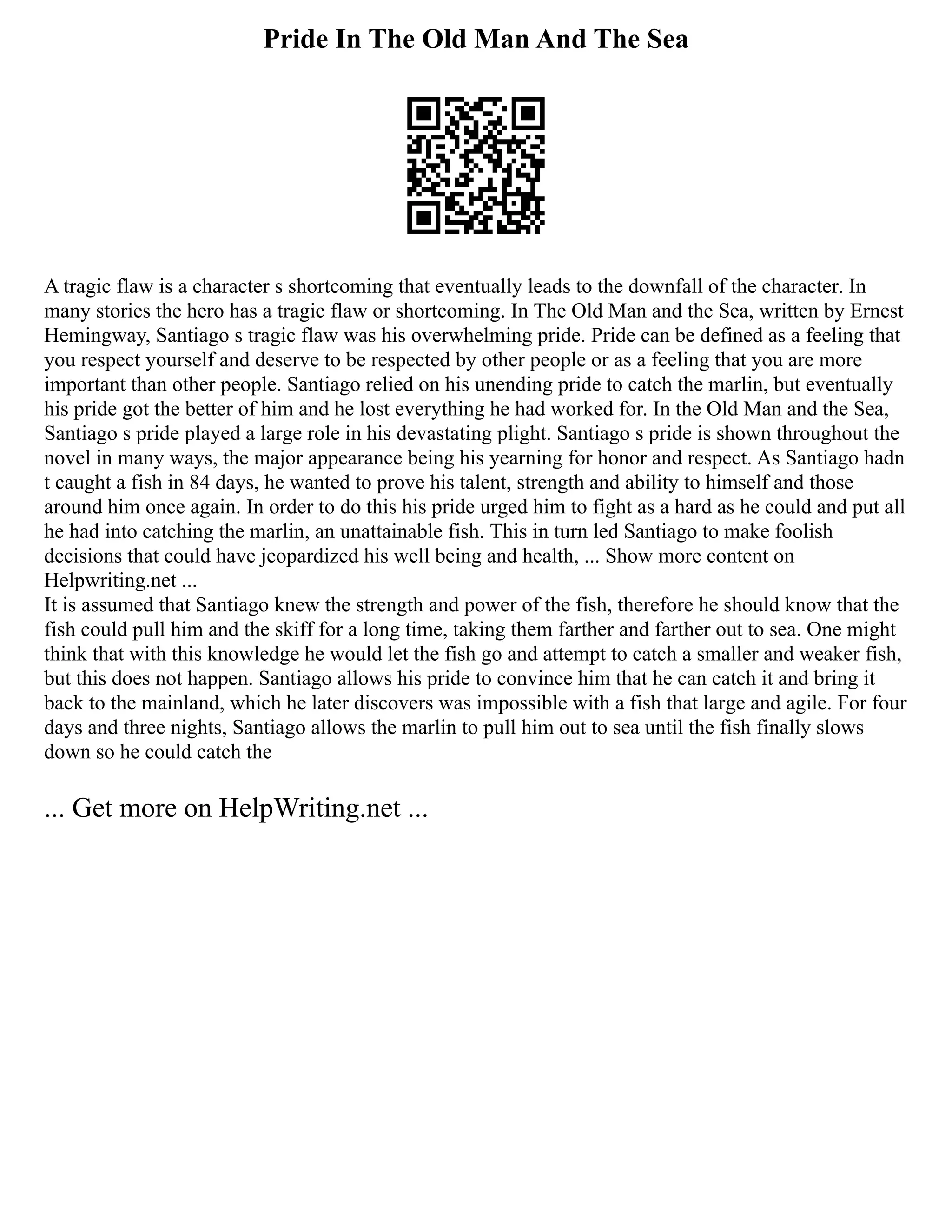 Pride In The Old Man And The Sea
A tragic flaw is a character s shortcoming that eventually leads to the downfall of the character. In
many stories the hero has a tragic flaw or shortcoming. In The Old Man and the Sea, written by Ernest
Hemingway, Santiago s tragic flaw was his overwhelming pride. Pride can be defined as a feeling that
you respect yourself and deserve to be respected by other people or as a feeling that you are more
important than other people. Santiago relied on his unending pride to catch the marlin, but eventually
his pride got the better of him and he lost everything he had worked for. In the Old Man and the Sea,
Santiago s pride played a large role in his devastating plight. Santiago s pride is shown throughout the
novel in many ways, the major appearance being his yearning for honor and respect. As Santiago hadn
t caught a fish in 84 days, he wanted to prove his talent, strength and ability to himself and those
around him once again. In order to do this his pride urged him to fight as a hard as he could and put all
he had into catching the marlin, an unattainable fish. This in turn led Santiago to make foolish
decisions that could have jeopardized his well being and health, ... Show more content on
Helpwriting.net ...
It is assumed that Santiago knew the strength and power of the fish, therefore he should know that the
fish could pull him and the skiff for a long time, taking them farther and farther out to sea. One might
think that with this knowledge he would let the fish go and attempt to catch a smaller and weaker fish,
but this does not happen. Santiago allows his pride to convince him that he can catch it and bring it
back to the mainland, which he later discovers was impossible with a fish that large and agile. For four
days and three nights, Santiago allows the marlin to pull him out to sea until the fish finally slows
down so he could catch the
... Get more on HelpWriting.net ...
 