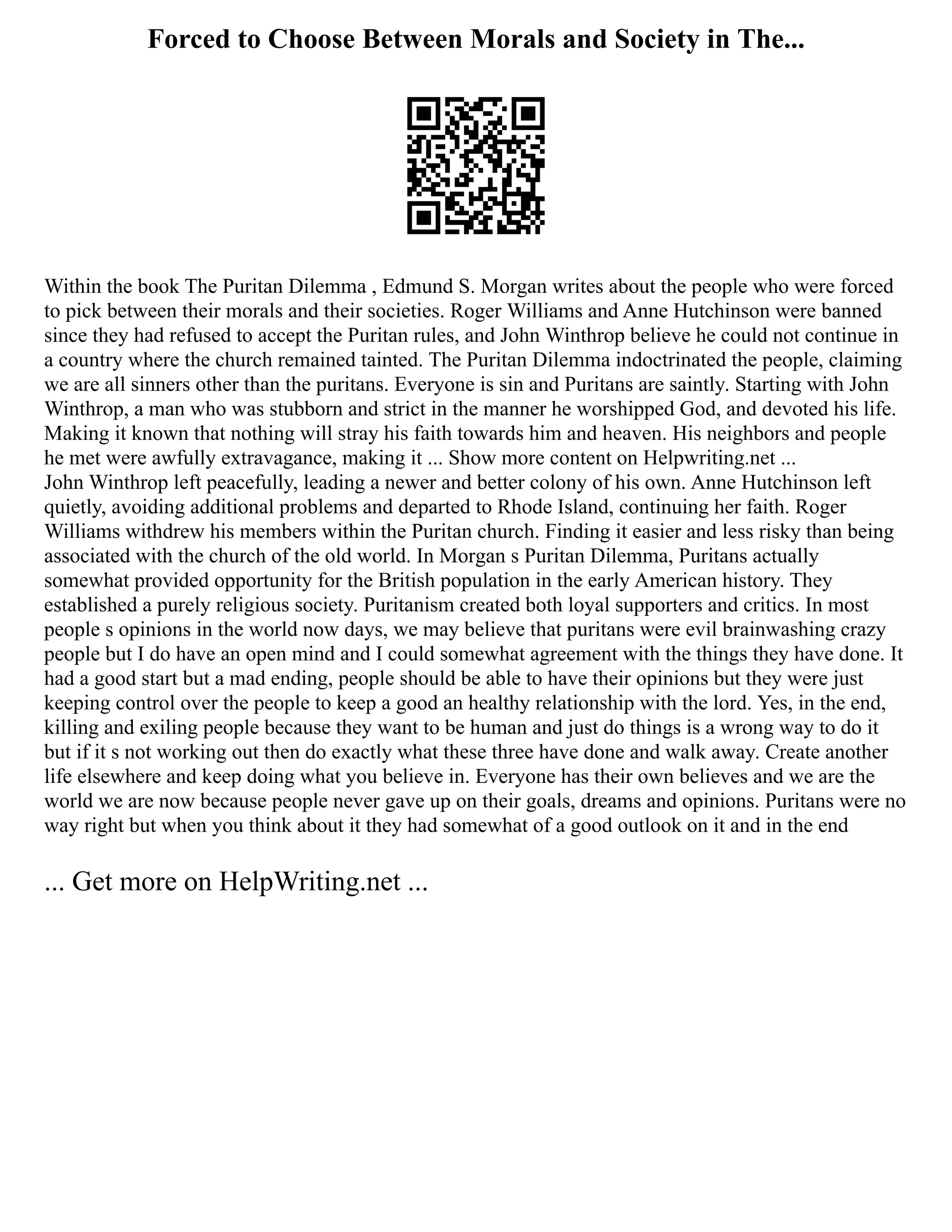 Forced to Choose Between Morals and Society in The...
Within the book The Puritan Dilemma , Edmund S. Morgan writes about the people who were forced
to pick between their morals and their societies. Roger Williams and Anne Hutchinson were banned
since they had refused to accept the Puritan rules, and John Winthrop believe he could not continue in
a country where the church remained tainted. The Puritan Dilemma indoctrinated the people, claiming
we are all sinners other than the puritans. Everyone is sin and Puritans are saintly. Starting with John
Winthrop, a man who was stubborn and strict in the manner he worshipped God, and devoted his life.
Making it known that nothing will stray his faith towards him and heaven. His neighbors and people
he met were awfully extravagance, making it ... Show more content on Helpwriting.net ...
John Winthrop left peacefully, leading a newer and better colony of his own. Anne Hutchinson left
quietly, avoiding additional problems and departed to Rhode Island, continuing her faith. Roger
Williams withdrew his members within the Puritan church. Finding it easier and less risky than being
associated with the church of the old world. In Morgan s Puritan Dilemma, Puritans actually
somewhat provided opportunity for the British population in the early American history. They
established a purely religious society. Puritanism created both loyal supporters and critics. In most
people s opinions in the world now days, we may believe that puritans were evil brainwashing crazy
people but I do have an open mind and I could somewhat agreement with the things they have done. It
had a good start but a mad ending, people should be able to have their opinions but they were just
keeping control over the people to keep a good an healthy relationship with the lord. Yes, in the end,
killing and exiling people because they want to be human and just do things is a wrong way to do it
but if it s not working out then do exactly what these three have done and walk away. Create another
life elsewhere and keep doing what you believe in. Everyone has their own believes and we are the
world we are now because people never gave up on their goals, dreams and opinions. Puritans were no
way right but when you think about it they had somewhat of a good outlook on it and in the end
... Get more on HelpWriting.net ...
 