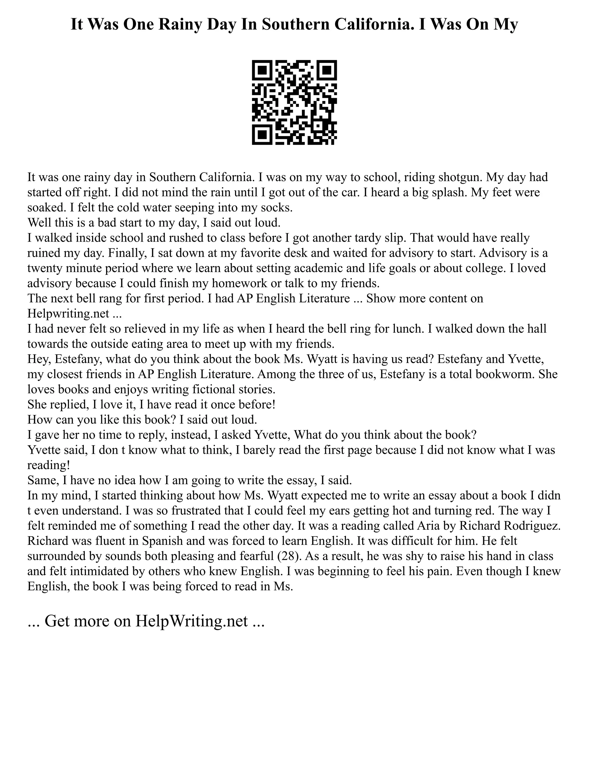 It Was One Rainy Day In Southern California. I Was On My
It was one rainy day in Southern California. I was on my way to school, riding shotgun. My day had
started off right. I did not mind the rain until I got out of the car. I heard a big splash. My feet were
soaked. I felt the cold water seeping into my socks.
Well this is a bad start to my day, I said out loud.
I walked inside school and rushed to class before I got another tardy slip. That would have really
ruined my day. Finally, I sat down at my favorite desk and waited for advisory to start. Advisory is a
twenty minute period where we learn about setting academic and life goals or about college. I loved
advisory because I could finish my homework or talk to my friends.
The next bell rang for first period. I had AP English Literature ... Show more content on
Helpwriting.net ...
I had never felt so relieved in my life as when I heard the bell ring for lunch. I walked down the hall
towards the outside eating area to meet up with my friends.
Hey, Estefany, what do you think about the book Ms. Wyatt is having us read? Estefany and Yvette,
my closest friends in AP English Literature. Among the three of us, Estefany is a total bookworm. She
loves books and enjoys writing fictional stories.
She replied, I love it, I have read it once before!
How can you like this book? I said out loud.
I gave her no time to reply, instead, I asked Yvette, What do you think about the book?
Yvette said, I don t know what to think, I barely read the first page because I did not know what I was
reading!
Same, I have no idea how I am going to write the essay, I said.
In my mind, I started thinking about how Ms. Wyatt expected me to write an essay about a book I didn
t even understand. I was so frustrated that I could feel my ears getting hot and turning red. The way I
felt reminded me of something I read the other day. It was a reading called Aria by Richard Rodriguez.
Richard was fluent in Spanish and was forced to learn English. It was difficult for him. He felt
surrounded by sounds both pleasing and fearful (28). As a result, he was shy to raise his hand in class
and felt intimidated by others who knew English. I was beginning to feel his pain. Even though I knew
English, the book I was being forced to read in Ms.
... Get more on HelpWriting.net ...
 
