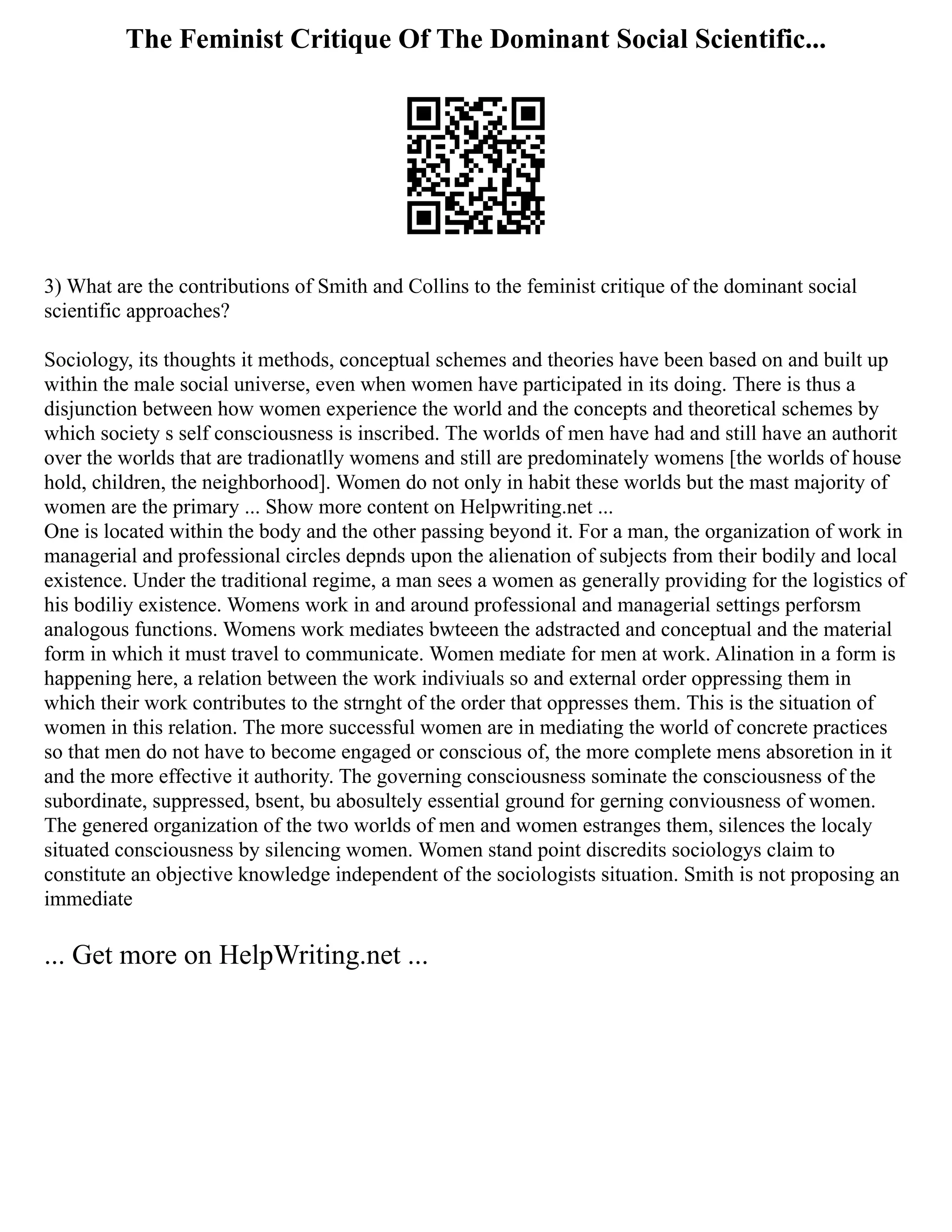 The Feminist Critique Of The Dominant Social Scientific...
3) What are the contributions of Smith and Collins to the feminist critique of the dominant social
scientific approaches?
Sociology, its thoughts it methods, conceptual schemes and theories have been based on and built up
within the male social universe, even when women have participated in its doing. There is thus a
disjunction between how women experience the world and the concepts and theoretical schemes by
which society s self consciousness is inscribed. The worlds of men have had and still have an authorit
over the worlds that are tradionatlly womens and still are predominately womens [the worlds of house
hold, children, the neighborhood]. Women do not only in habit these worlds but the mast majority of
women are the primary ... Show more content on Helpwriting.net ...
One is located within the body and the other passing beyond it. For a man, the organization of work in
managerial and professional circles depnds upon the alienation of subjects from their bodily and local
existence. Under the traditional regime, a man sees a women as generally providing for the logistics of
his bodiliy existence. Womens work in and around professional and managerial settings perforsm
analogous functions. Womens work mediates bwteeen the adstracted and conceptual and the material
form in which it must travel to communicate. Women mediate for men at work. Alination in a form is
happening here, a relation between the work indiviuals so and external order oppressing them in
which their work contributes to the strnght of the order that oppresses them. This is the situation of
women in this relation. The more successful women are in mediating the world of concrete practices
so that men do not have to become engaged or conscious of, the more complete mens absoretion in it
and the more effective it authority. The governing consciousness sominate the consciousness of the
subordinate, suppressed, bsent, bu abosultely essential ground for gerning conviousness of women.
The genered organization of the two worlds of men and women estranges them, silences the localy
situated consciousness by silencing women. Women stand point discredits sociologys claim to
constitute an objective knowledge independent of the sociologists situation. Smith is not proposing an
immediate
... Get more on HelpWriting.net ...
 