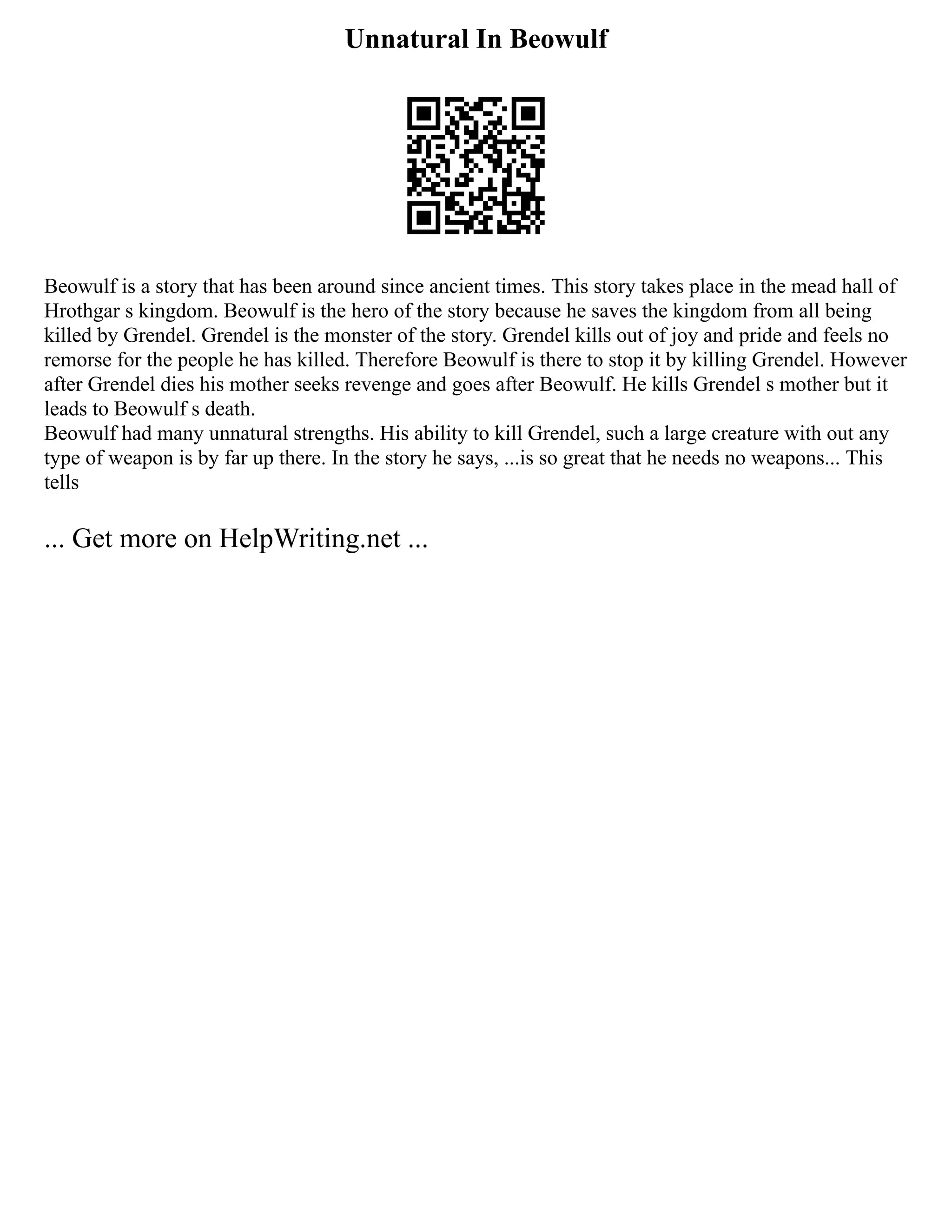 Unnatural In Beowulf
Beowulf is a story that has been around since ancient times. This story takes place in the mead hall of
Hrothgar s kingdom. Beowulf is the hero of the story because he saves the kingdom from all being
killed by Grendel. Grendel is the monster of the story. Grendel kills out of joy and pride and feels no
remorse for the people he has killed. Therefore Beowulf is there to stop it by killing Grendel. However
after Grendel dies his mother seeks revenge and goes after Beowulf. He kills Grendel s mother but it
leads to Beowulf s death.
Beowulf had many unnatural strengths. His ability to kill Grendel, such a large creature with out any
type of weapon is by far up there. In the story he says, ...is so great that he needs no weapons... This
tells
... Get more on HelpWriting.net ...
 