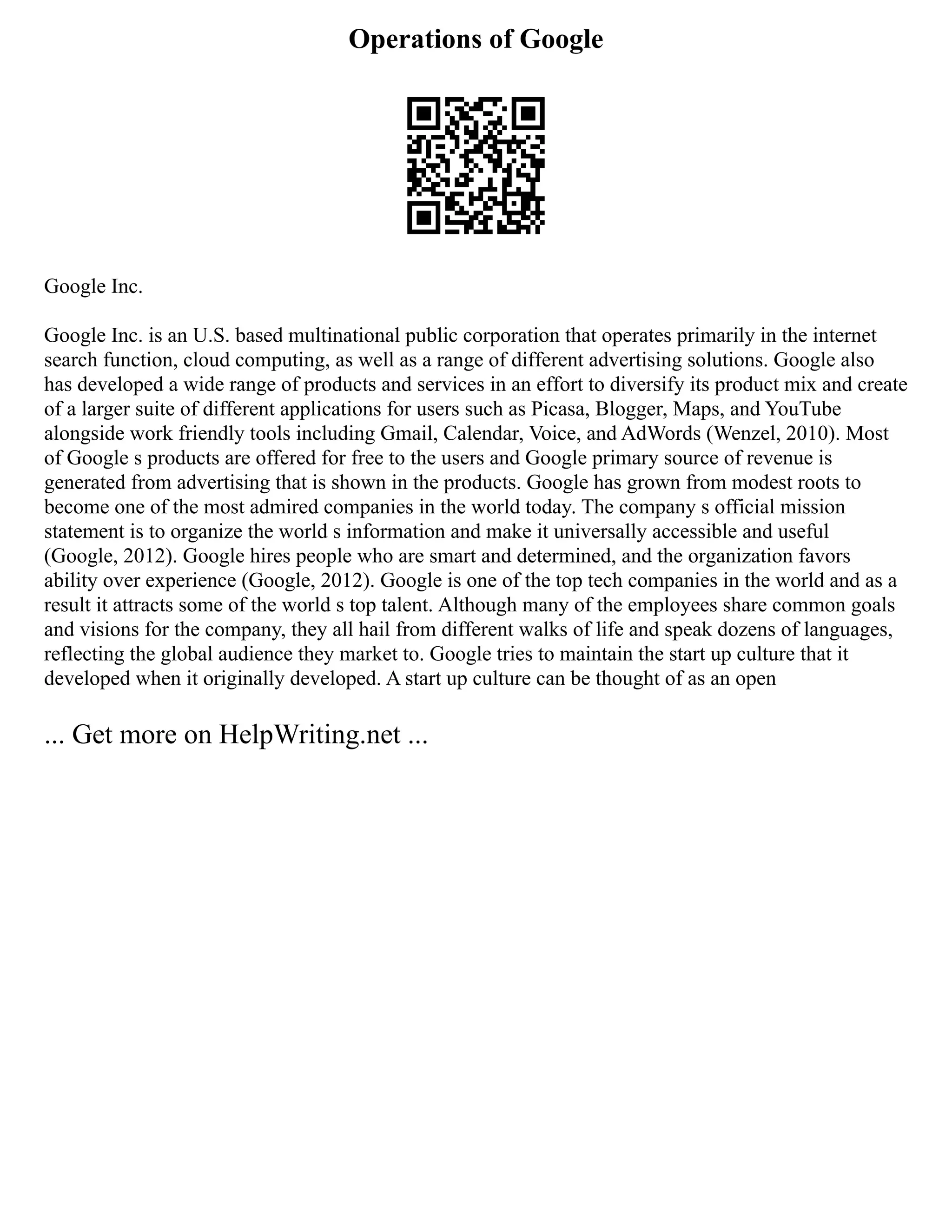 Operations of Google
Google Inc.
Google Inc. is an U.S. based multinational public corporation that operates primarily in the internet
search function, cloud computing, as well as a range of different advertising solutions. Google also
has developed a wide range of products and services in an effort to diversify its product mix and create
of a larger suite of different applications for users such as Picasa, Blogger, Maps, and YouTube
alongside work friendly tools including Gmail, Calendar, Voice, and AdWords (Wenzel, 2010). Most
of Google s products are offered for free to the users and Google primary source of revenue is
generated from advertising that is shown in the products. Google has grown from modest roots to
become one of the most admired companies in the world today. The company s official mission
statement is to organize the world s information and make it universally accessible and useful
(Google, 2012). Google hires people who are smart and determined, and the organization favors
ability over experience (Google, 2012). Google is one of the top tech companies in the world and as a
result it attracts some of the world s top talent. Although many of the employees share common goals
and visions for the company, they all hail from different walks of life and speak dozens of languages,
reflecting the global audience they market to. Google tries to maintain the start up culture that it
developed when it originally developed. A start up culture can be thought of as an open
... Get more on HelpWriting.net ...
 