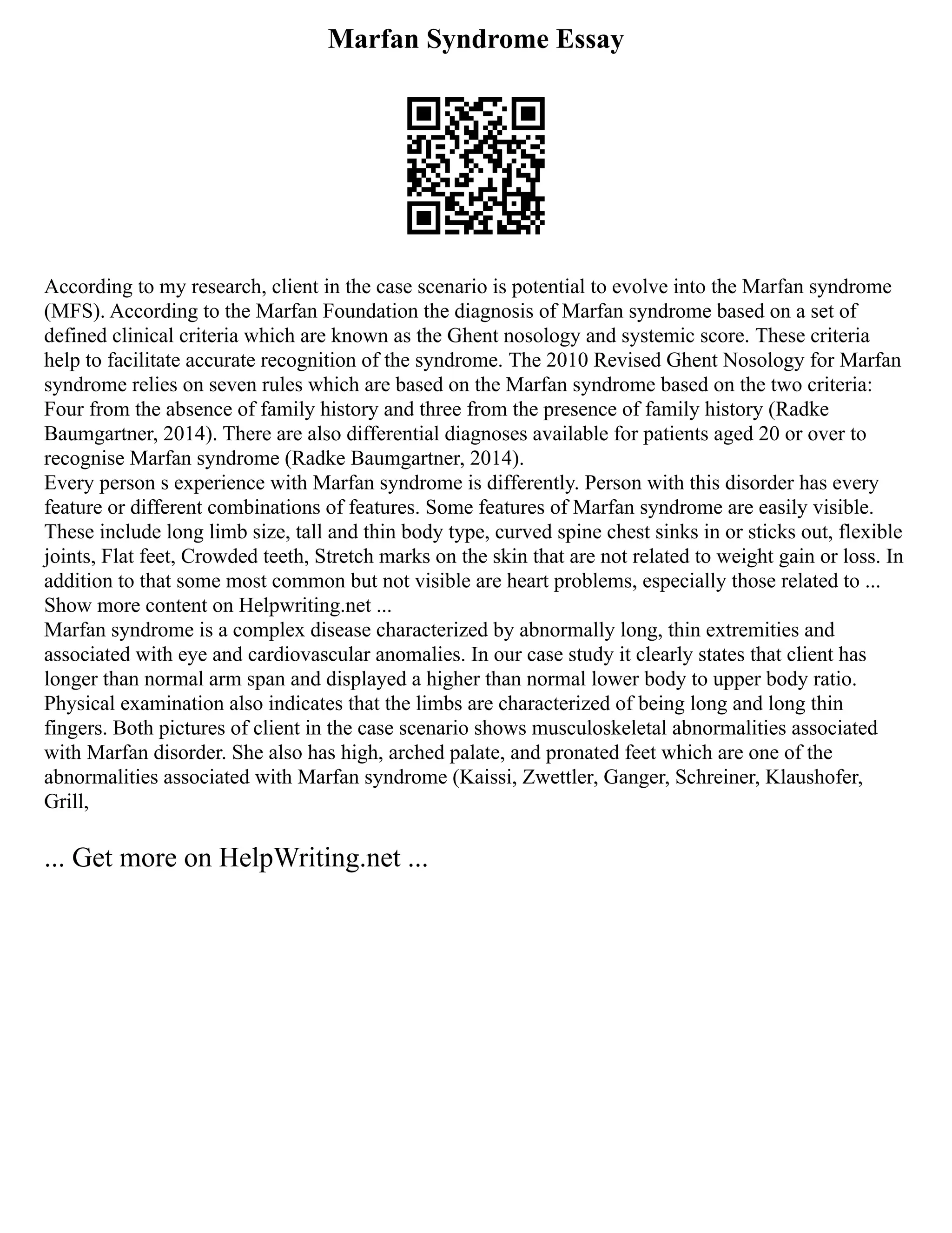 Marfan Syndrome Essay
According to my research, client in the case scenario is potential to evolve into the Marfan syndrome
(MFS). According to the Marfan Foundation the diagnosis of Marfan syndrome based on a set of
defined clinical criteria which are known as the Ghent nosology and systemic score. These criteria
help to facilitate accurate recognition of the syndrome. The 2010 Revised Ghent Nosology for Marfan
syndrome relies on seven rules which are based on the Marfan syndrome based on the two criteria:
Four from the absence of family history and three from the presence of family history (Radke
Baumgartner, 2014). There are also differential diagnoses available for patients aged 20 or over to
recognise Marfan syndrome (Radke Baumgartner, 2014).
Every person s experience with Marfan syndrome is differently. Person with this disorder has every
feature or different combinations of features. Some features of Marfan syndrome are easily visible.
These include long limb size, tall and thin body type, curved spine chest sinks in or sticks out, flexible
joints, Flat feet, Crowded teeth, Stretch marks on the skin that are not related to weight gain or loss. In
addition to that some most common but not visible are heart problems, especially those related to ...
Show more content on Helpwriting.net ...
Marfan syndrome is a complex disease characterized by abnormally long, thin extremities and
associated with eye and cardiovascular anomalies. In our case study it clearly states that client has
longer than normal arm span and displayed a higher than normal lower body to upper body ratio.
Physical examination also indicates that the limbs are characterized of being long and long thin
fingers. Both pictures of client in the case scenario shows musculoskeletal abnormalities associated
with Marfan disorder. She also has high, arched palate, and pronated feet which are one of the
abnormalities associated with Marfan syndrome (Kaissi, Zwettler, Ganger, Schreiner, Klaushofer,
Grill,
... Get more on HelpWriting.net ...
 