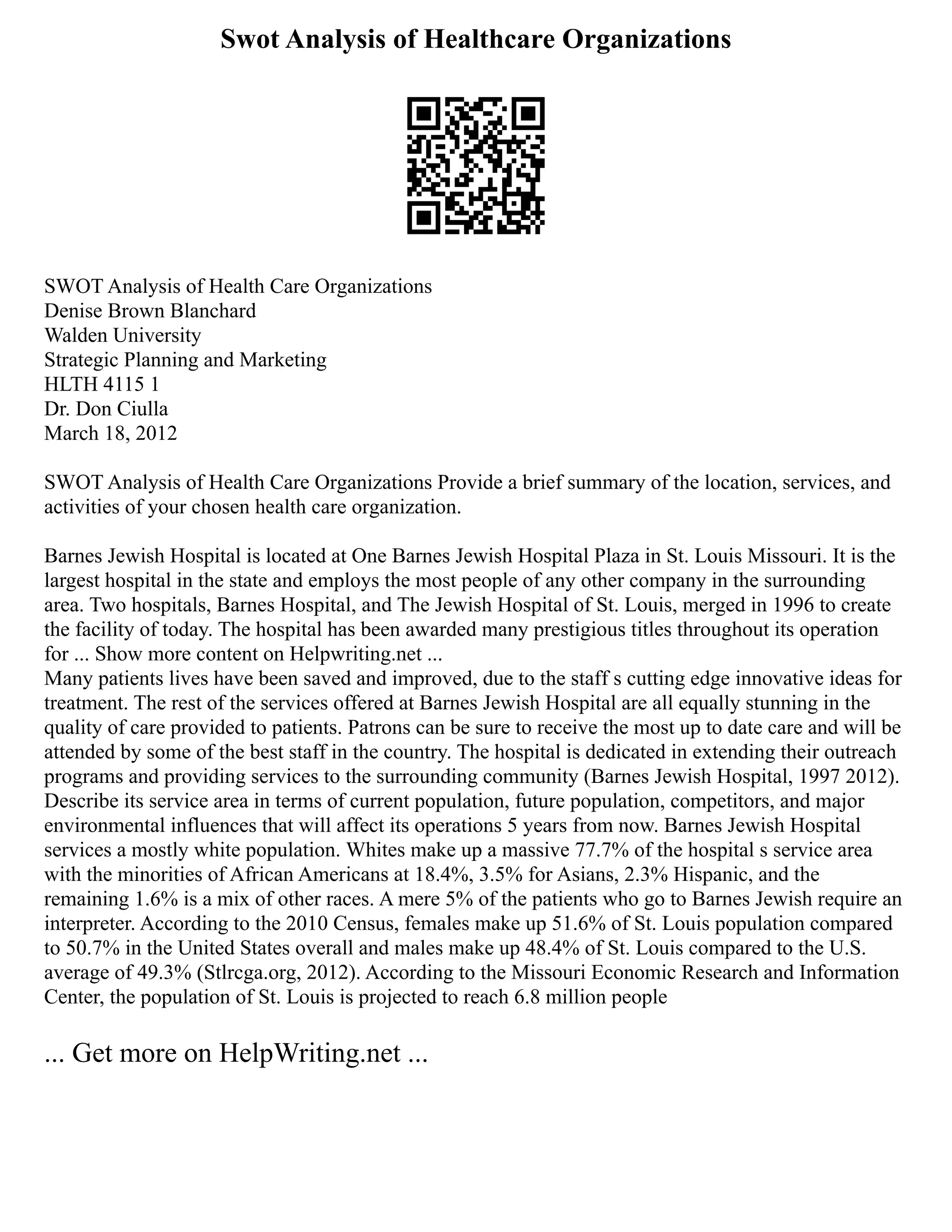 Swot Analysis of Healthcare Organizations
SWOT Analysis of Health Care Organizations
Denise Brown Blanchard
Walden University
Strategic Planning and Marketing
HLTH 4115 1
Dr. Don Ciulla
March 18, 2012
SWOT Analysis of Health Care Organizations Provide a brief summary of the location, services, and
activities of your chosen health care organization.
Barnes Jewish Hospital is located at One Barnes Jewish Hospital Plaza in St. Louis Missouri. It is the
largest hospital in the state and employs the most people of any other company in the surrounding
area. Two hospitals, Barnes Hospital, and The Jewish Hospital of St. Louis, merged in 1996 to create
the facility of today. The hospital has been awarded many prestigious titles throughout its operation
for ... Show more content on Helpwriting.net ...
Many patients lives have been saved and improved, due to the staff s cutting edge innovative ideas for
treatment. The rest of the services offered at Barnes Jewish Hospital are all equally stunning in the
quality of care provided to patients. Patrons can be sure to receive the most up to date care and will be
attended by some of the best staff in the country. The hospital is dedicated in extending their outreach
programs and providing services to the surrounding community (Barnes Jewish Hospital, 1997 2012).
Describe its service area in terms of current population, future population, competitors, and major
environmental influences that will affect its operations 5 years from now. Barnes Jewish Hospital
services a mostly white population. Whites make up a massive 77.7% of the hospital s service area
with the minorities of African Americans at 18.4%, 3.5% for Asians, 2.3% Hispanic, and the
remaining 1.6% is a mix of other races. A mere 5% of the patients who go to Barnes Jewish require an
interpreter. According to the 2010 Census, females make up 51.6% of St. Louis population compared
to 50.7% in the United States overall and males make up 48.4% of St. Louis compared to the U.S.
average of 49.3% (Stlrcga.org, 2012). According to the Missouri Economic Research and Information
Center, the population of St. Louis is projected to reach 6.8 million people
... Get more on HelpWriting.net ...
 