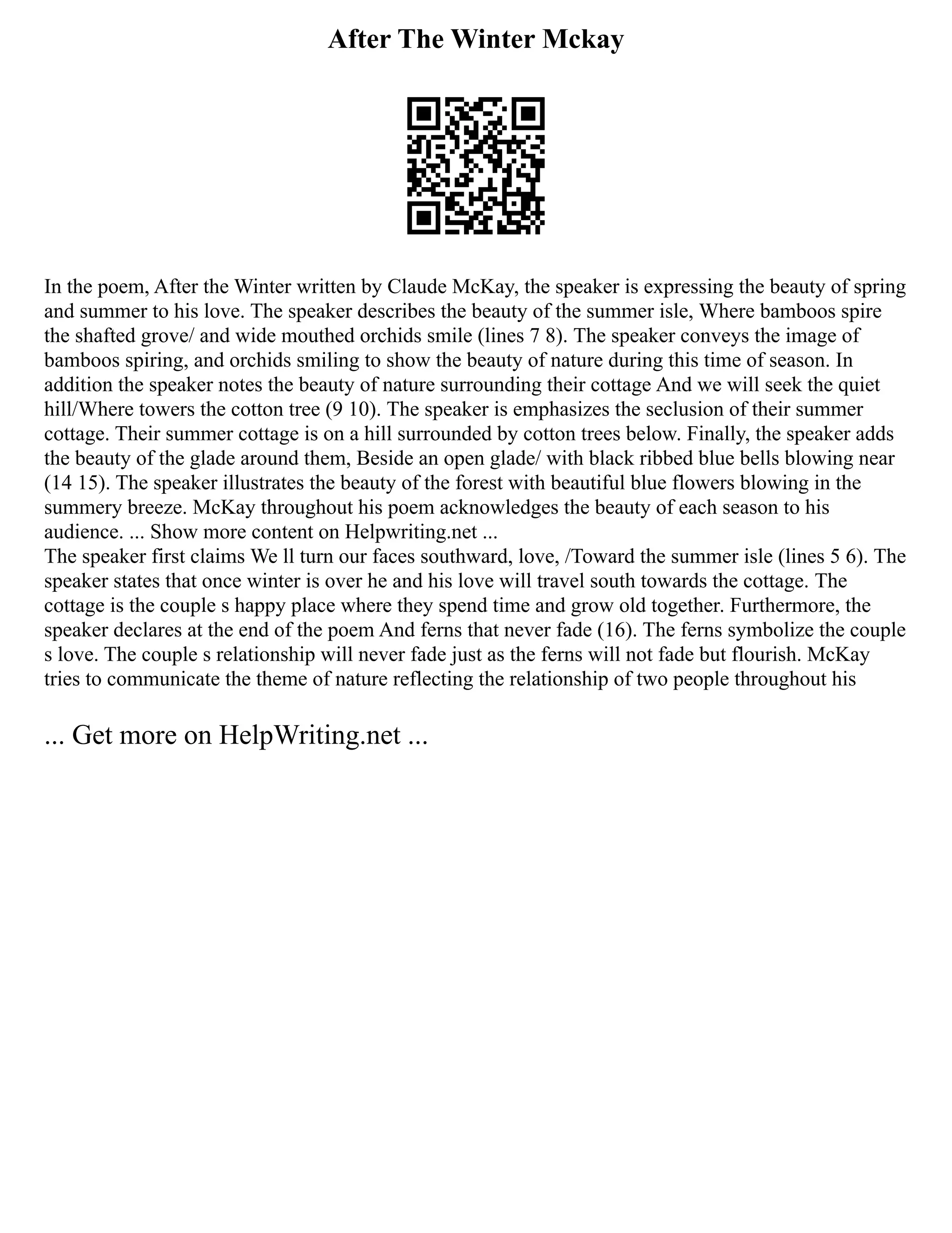 After The Winter Mckay
In the poem, After the Winter written by Claude McKay, the speaker is expressing the beauty of spring
and summer to his love. The speaker describes the beauty of the summer isle, Where bamboos spire
the shafted grove/ and wide mouthed orchids smile (lines 7 8). The speaker conveys the image of
bamboos spiring, and orchids smiling to show the beauty of nature during this time of season. In
addition the speaker notes the beauty of nature surrounding their cottage And we will seek the quiet
hill/Where towers the cotton tree (9 10). The speaker is emphasizes the seclusion of their summer
cottage. Their summer cottage is on a hill surrounded by cotton trees below. Finally, the speaker adds
the beauty of the glade around them, Beside an open glade/ with black ribbed blue bells blowing near
(14 15). The speaker illustrates the beauty of the forest with beautiful blue flowers blowing in the
summery breeze. McKay throughout his poem acknowledges the beauty of each season to his
audience. ... Show more content on Helpwriting.net ...
The speaker first claims We ll turn our faces southward, love, /Toward the summer isle (lines 5 6). The
speaker states that once winter is over he and his love will travel south towards the cottage. The
cottage is the couple s happy place where they spend time and grow old together. Furthermore, the
speaker declares at the end of the poem And ferns that never fade (16). The ferns symbolize the couple
s love. The couple s relationship will never fade just as the ferns will not fade but flourish. McKay
tries to communicate the theme of nature reflecting the relationship of two people throughout his
... Get more on HelpWriting.net ...
 