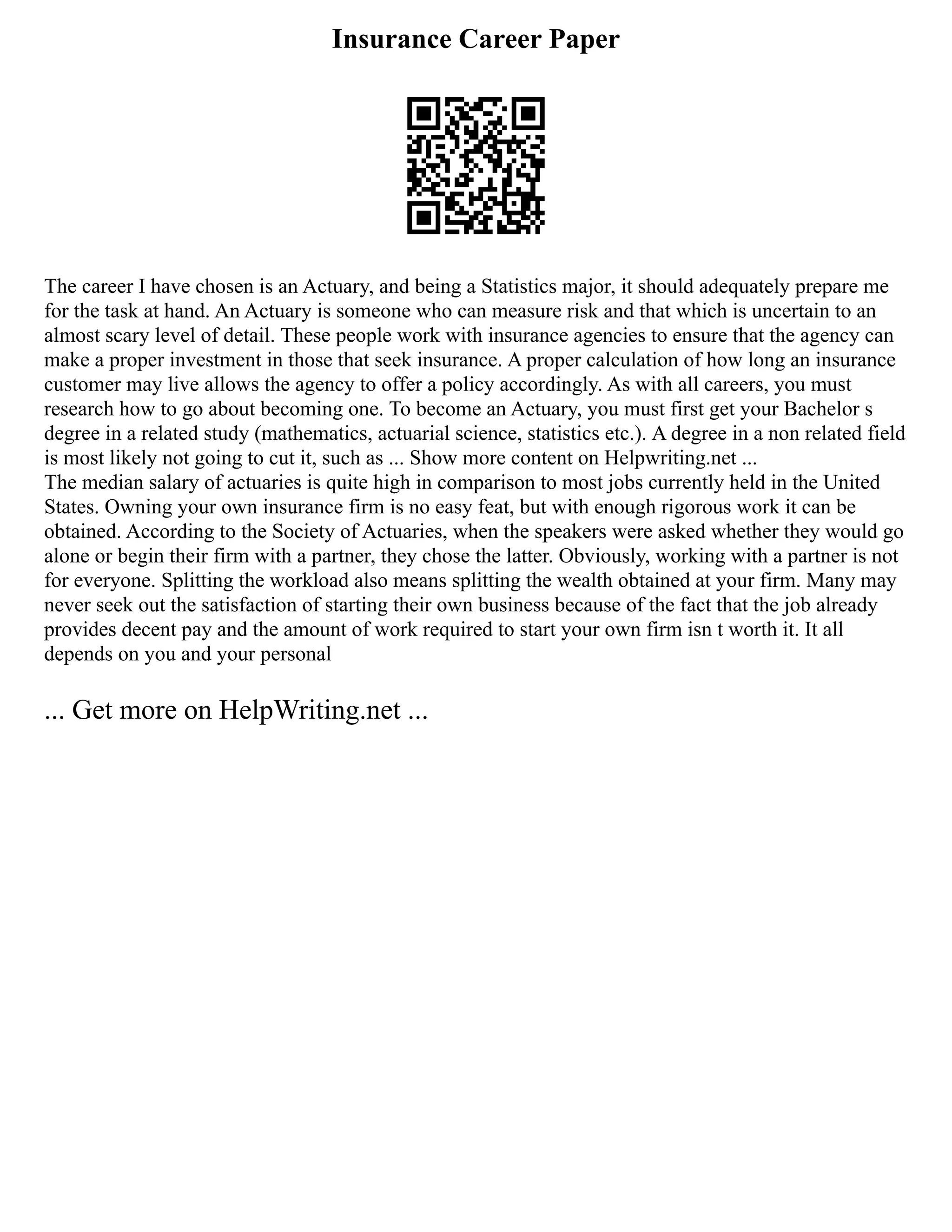 Insurance Career Paper
The career I have chosen is an Actuary, and being a Statistics major, it should adequately prepare me
for the task at hand. An Actuary is someone who can measure risk and that which is uncertain to an
almost scary level of detail. These people work with insurance agencies to ensure that the agency can
make a proper investment in those that seek insurance. A proper calculation of how long an insurance
customer may live allows the agency to offer a policy accordingly. As with all careers, you must
research how to go about becoming one. To become an Actuary, you must first get your Bachelor s
degree in a related study (mathematics, actuarial science, statistics etc.). A degree in a non related field
is most likely not going to cut it, such as ... Show more content on Helpwriting.net ...
The median salary of actuaries is quite high in comparison to most jobs currently held in the United
States. Owning your own insurance firm is no easy feat, but with enough rigorous work it can be
obtained. According to the Society of Actuaries, when the speakers were asked whether they would go
alone or begin their firm with a partner, they chose the latter. Obviously, working with a partner is not
for everyone. Splitting the workload also means splitting the wealth obtained at your firm. Many may
never seek out the satisfaction of starting their own business because of the fact that the job already
provides decent pay and the amount of work required to start your own firm isn t worth it. It all
depends on you and your personal
... Get more on HelpWriting.net ...
 