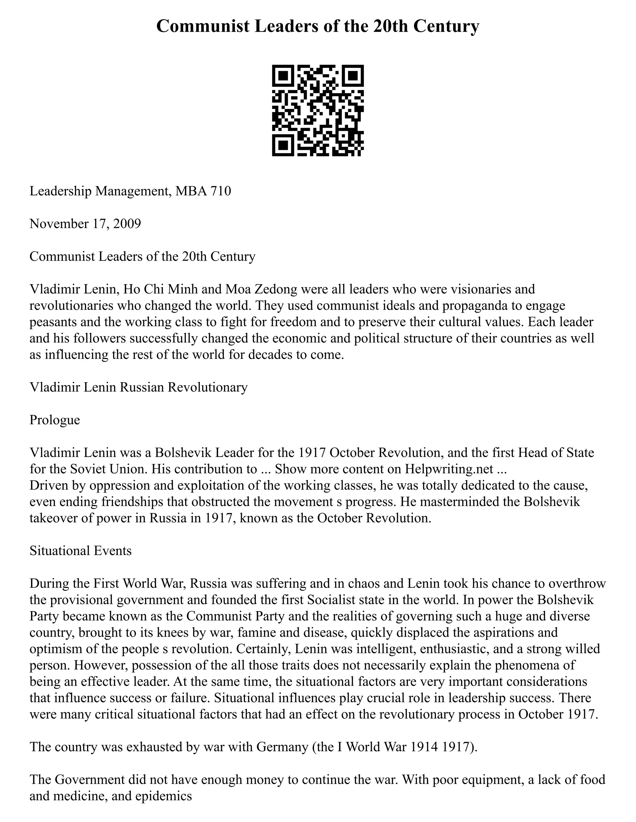 Communist Leaders of the 20th Century
Leadership Management, MBA 710
November 17, 2009
Communist Leaders of the 20th Century
Vladimir Lenin, Ho Chi Minh and Moa Zedong were all leaders who were visionaries and
revolutionaries who changed the world. They used communist ideals and propaganda to engage
peasants and the working class to fight for freedom and to preserve their cultural values. Each leader
and his followers successfully changed the economic and political structure of their countries as well
as influencing the rest of the world for decades to come.
Vladimir Lenin Russian Revolutionary
Prologue
Vladimir Lenin was a Bolshevik Leader for the 1917 October Revolution, and the first Head of State
for the Soviet Union. His contribution to ... Show more content on Helpwriting.net ...
Driven by oppression and exploitation of the working classes, he was totally dedicated to the cause,
even ending friendships that obstructed the movement s progress. He masterminded the Bolshevik
takeover of power in Russia in 1917, known as the October Revolution.
Situational Events
During the First World War, Russia was suffering and in chaos and Lenin took his chance to overthrow
the provisional government and founded the first Socialist state in the world. In power the Bolshevik
Party became known as the Communist Party and the realities of governing such a huge and diverse
country, brought to its knees by war, famine and disease, quickly displaced the aspirations and
optimism of the people s revolution. Certainly, Lenin was intelligent, enthusiastic, and a strong willed
person. However, possession of the all those traits does not necessarily explain the phenomena of
being an effective leader. At the same time, the situational factors are very important considerations
that influence success or failure. Situational influences play crucial role in leadership success. There
were many critical situational factors that had an effect on the revolutionary process in October 1917.
The country was exhausted by war with Germany (the I World War 1914 1917).
The Government did not have enough money to continue the war. With poor equipment, a lack of food
and medicine, and epidemics
 