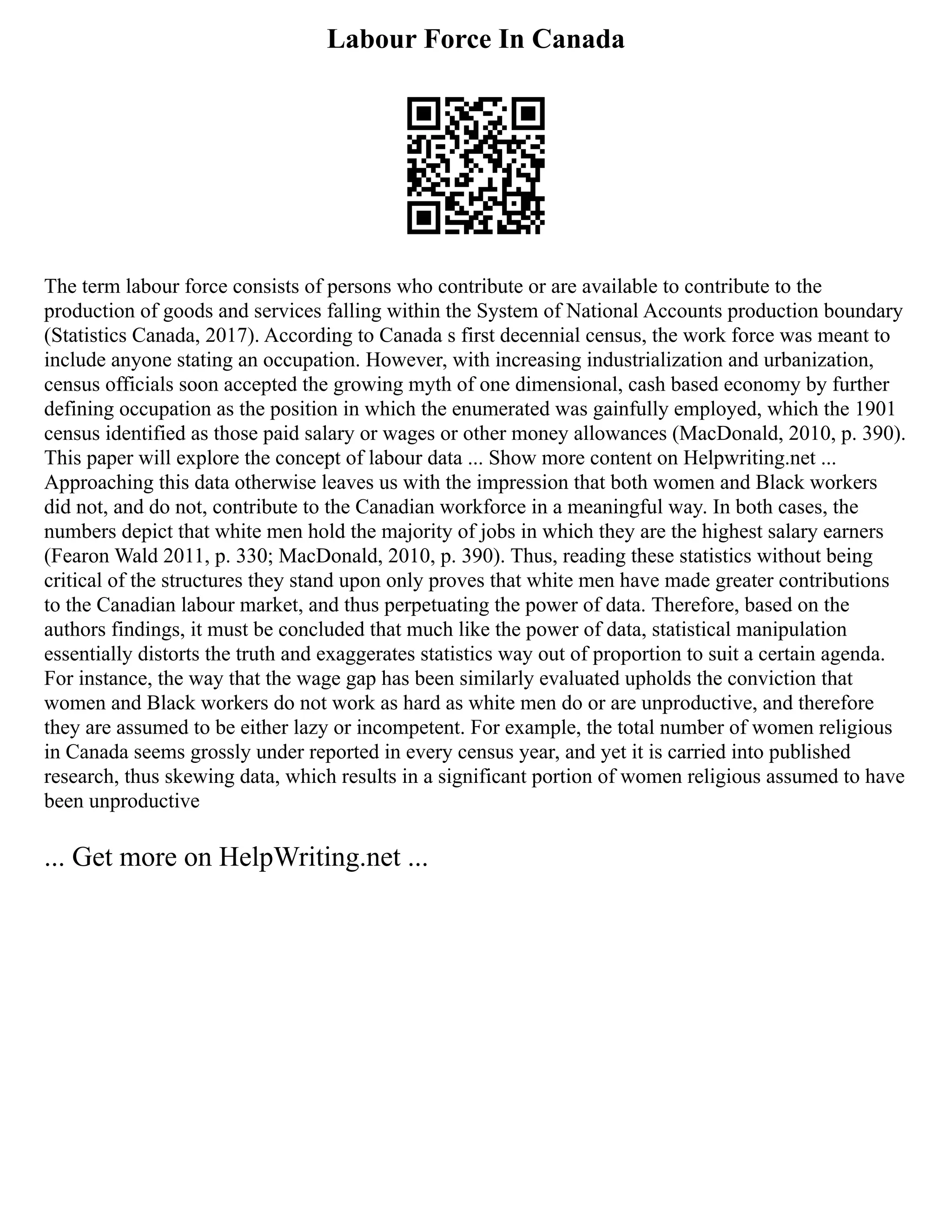 Labour Force In Canada
The term labour force consists of persons who contribute or are available to contribute to the
production of goods and services falling within the System of National Accounts production boundary
(Statistics Canada, 2017). According to Canada s first decennial census, the work force was meant to
include anyone stating an occupation. However, with increasing industrialization and urbanization,
census officials soon accepted the growing myth of one dimensional, cash based economy by further
defining occupation as the position in which the enumerated was gainfully employed, which the 1901
census identified as those paid salary or wages or other money allowances (MacDonald, 2010, p. 390).
This paper will explore the concept of labour data ... Show more content on Helpwriting.net ...
Approaching this data otherwise leaves us with the impression that both women and Black workers
did not, and do not, contribute to the Canadian workforce in a meaningful way. In both cases, the
numbers depict that white men hold the majority of jobs in which they are the highest salary earners
(Fearon Wald 2011, p. 330; MacDonald, 2010, p. 390). Thus, reading these statistics without being
critical of the structures they stand upon only proves that white men have made greater contributions
to the Canadian labour market, and thus perpetuating the power of data. Therefore, based on the
authors findings, it must be concluded that much like the power of data, statistical manipulation
essentially distorts the truth and exaggerates statistics way out of proportion to suit a certain agenda.
For instance, the way that the wage gap has been similarly evaluated upholds the conviction that
women and Black workers do not work as hard as white men do or are unproductive, and therefore
they are assumed to be either lazy or incompetent. For example, the total number of women religious
in Canada seems grossly under reported in every census year, and yet it is carried into published
research, thus skewing data, which results in a significant portion of women religious assumed to have
been unproductive
... Get more on HelpWriting.net ...
 