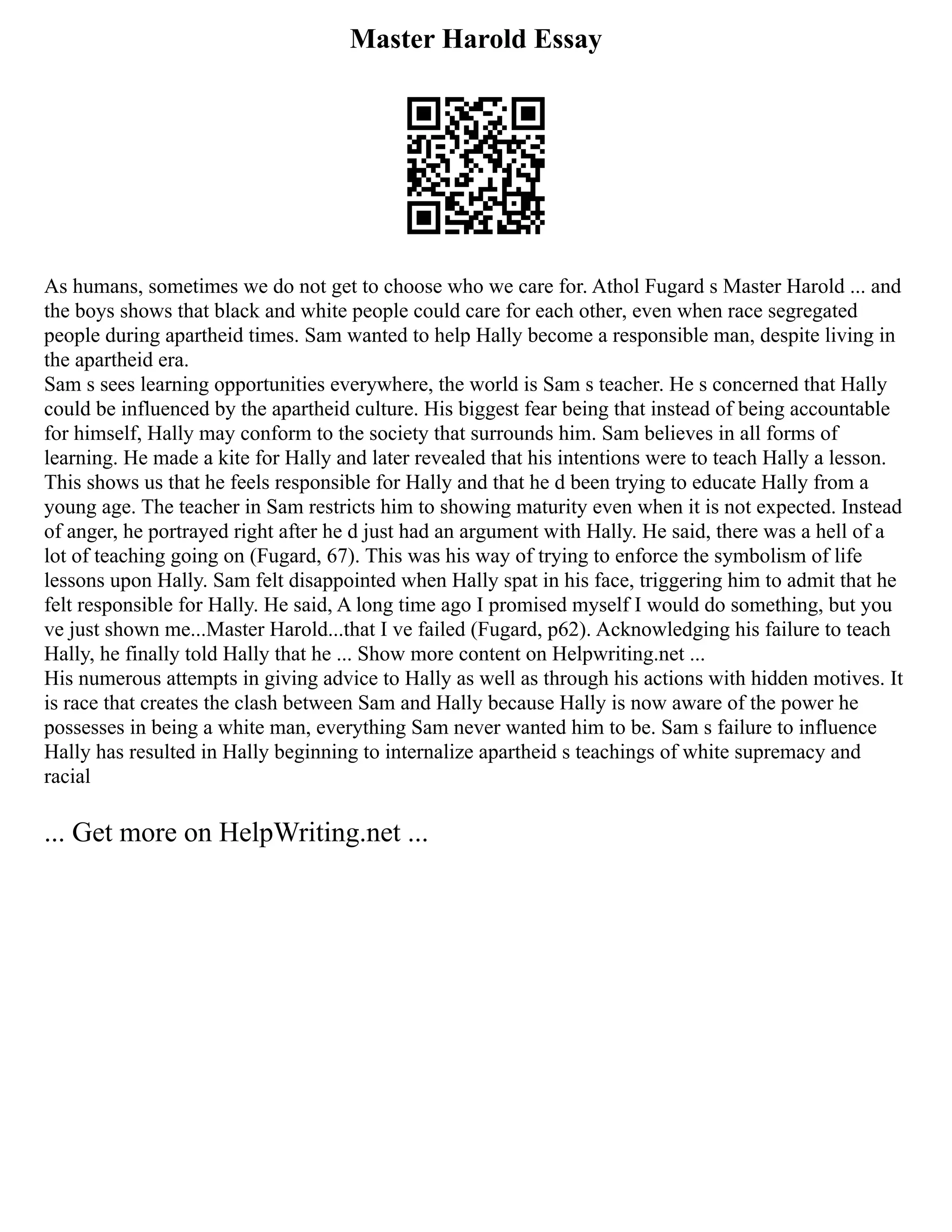 Master Harold Essay
As humans, sometimes we do not get to choose who we care for. Athol Fugard s Master Harold ... and
the boys shows that black and white people could care for each other, even when race segregated
people during apartheid times. Sam wanted to help Hally become a responsible man, despite living in
the apartheid era.
Sam s sees learning opportunities everywhere, the world is Sam s teacher. He s concerned that Hally
could be influenced by the apartheid culture. His biggest fear being that instead of being accountable
for himself, Hally may conform to the society that surrounds him. Sam believes in all forms of
learning. He made a kite for Hally and later revealed that his intentions were to teach Hally a lesson.
This shows us that he feels responsible for Hally and that he d been trying to educate Hally from a
young age. The teacher in Sam restricts him to showing maturity even when it is not expected. Instead
of anger, he portrayed right after he d just had an argument with Hally. He said, there was a hell of a
lot of teaching going on (Fugard, 67). This was his way of trying to enforce the symbolism of life
lessons upon Hally. Sam felt disappointed when Hally spat in his face, triggering him to admit that he
felt responsible for Hally. He said, A long time ago I promised myself I would do something, but you
ve just shown me...Master Harold...that I ve failed (Fugard, p62). Acknowledging his failure to teach
Hally, he finally told Hally that he ... Show more content on Helpwriting.net ...
His numerous attempts in giving advice to Hally as well as through his actions with hidden motives. It
is race that creates the clash between Sam and Hally because Hally is now aware of the power he
possesses in being a white man, everything Sam never wanted him to be. Sam s failure to influence
Hally has resulted in Hally beginning to internalize apartheid s teachings of white supremacy and
racial
... Get more on HelpWriting.net ...
 