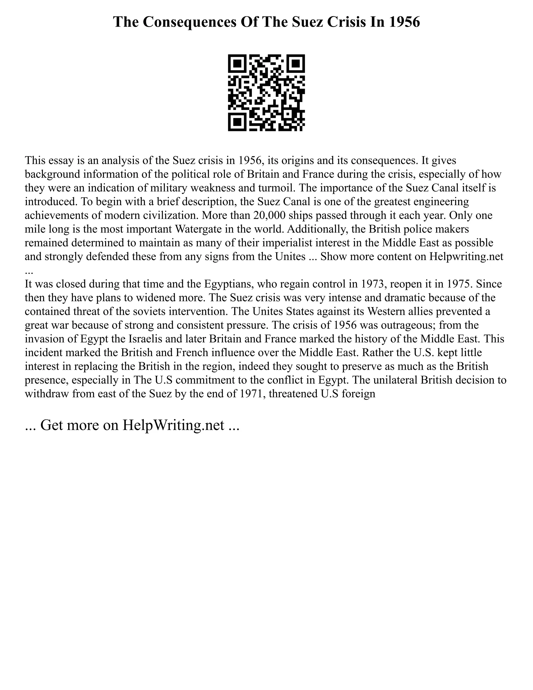 The Consequences Of The Suez Crisis In 1956
This essay is an analysis of the Suez crisis in 1956, its origins and its consequences. It gives
background information of the political role of Britain and France during the crisis, especially of how
they were an indication of military weakness and turmoil. The importance of the Suez Canal itself is
introduced. To begin with a brief description, the Suez Canal is one of the greatest engineering
achievements of modern civilization. More than 20,000 ships passed through it each year. Only one
mile long is the most important Watergate in the world. Additionally, the British police makers
remained determined to maintain as many of their imperialist interest in the Middle East as possible
and strongly defended these from any signs from the Unites ... Show more content on Helpwriting.net
...
It was closed during that time and the Egyptians, who regain control in 1973, reopen it in 1975. Since
then they have plans to widened more. The Suez crisis was very intense and dramatic because of the
contained threat of the soviets intervention. The Unites States against its Western allies prevented a
great war because of strong and consistent pressure. The crisis of 1956 was outrageous; from the
invasion of Egypt the Israelis and later Britain and France marked the history of the Middle East. This
incident marked the British and French influence over the Middle East. Rather the U.S. kept little
interest in replacing the British in the region, indeed they sought to preserve as much as the British
presence, especially in The U.S commitment to the conflict in Egypt. The unilateral British decision to
withdraw from east of the Suez by the end of 1971, threatened U.S foreign
... Get more on HelpWriting.net ...
 