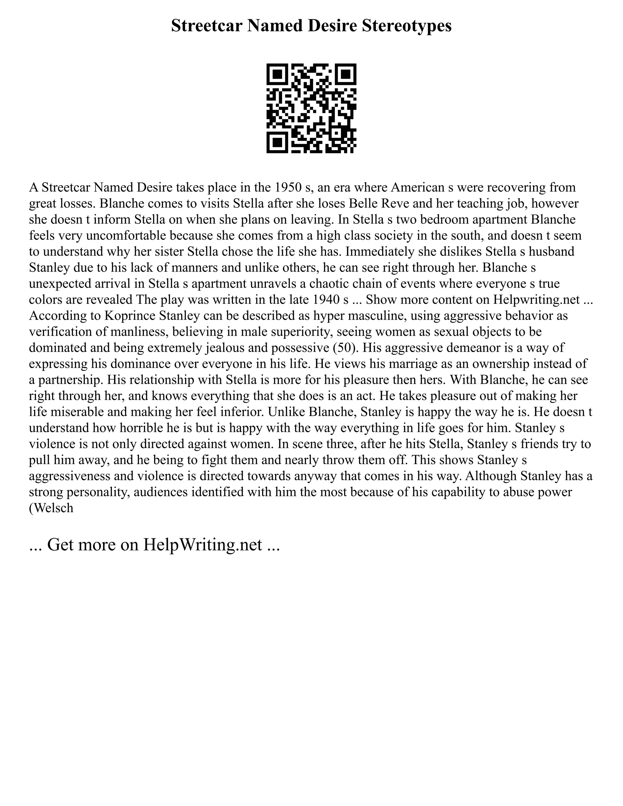 Streetcar Named Desire Stereotypes
A Streetcar Named Desire takes place in the 1950 s, an era where American s were recovering from
great losses. Blanche comes to visits Stella after she loses Belle Reve and her teaching job, however
she doesn t inform Stella on when she plans on leaving. In Stella s two bedroom apartment Blanche
feels very uncomfortable because she comes from a high class society in the south, and doesn t seem
to understand why her sister Stella chose the life she has. Immediately she dislikes Stella s husband
Stanley due to his lack of manners and unlike others, he can see right through her. Blanche s
unexpected arrival in Stella s apartment unravels a chaotic chain of events where everyone s true
colors are revealed The play was written in the late 1940 s ... Show more content on Helpwriting.net ...
According to Koprince Stanley can be described as hyper masculine, using aggressive behavior as
verification of manliness, believing in male superiority, seeing women as sexual objects to be
dominated and being extremely jealous and possessive (50). His aggressive demeanor is a way of
expressing his dominance over everyone in his life. He views his marriage as an ownership instead of
a partnership. His relationship with Stella is more for his pleasure then hers. With Blanche, he can see
right through her, and knows everything that she does is an act. He takes pleasure out of making her
life miserable and making her feel inferior. Unlike Blanche, Stanley is happy the way he is. He doesn t
understand how horrible he is but is happy with the way everything in life goes for him. Stanley s
violence is not only directed against women. In scene three, after he hits Stella, Stanley s friends try to
pull him away, and he being to fight them and nearly throw them off. This shows Stanley s
aggressiveness and violence is directed towards anyway that comes in his way. Although Stanley has a
strong personality, audiences identified with him the most because of his capability to abuse power
(Welsch
... Get more on HelpWriting.net ...
 
