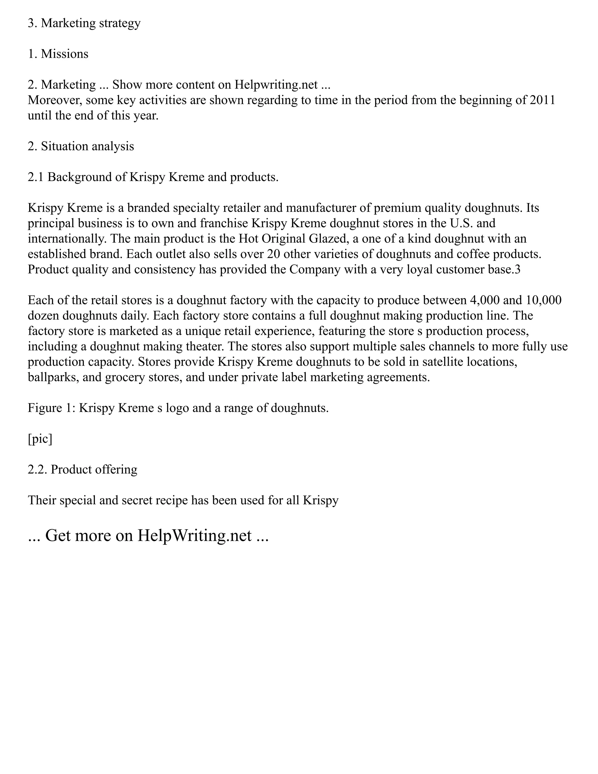 3. Marketing strategy
1. Missions
2. Marketing ... Show more content on Helpwriting.net ...
Moreover, some key activities are shown regarding to time in the period from the beginning of 2011
until the end of this year.
2. Situation analysis
2.1 Background of Krispy Kreme and products.
Krispy Kreme is a branded specialty retailer and manufacturer of premium quality doughnuts. Its
principal business is to own and franchise Krispy Kreme doughnut stores in the U.S. and
internationally. The main product is the Hot Original Glazed, a one of a kind doughnut with an
established brand. Each outlet also sells over 20 other varieties of doughnuts and coffee products.
Product quality and consistency has provided the Company with a very loyal customer base.3
Each of the retail stores is a doughnut factory with the capacity to produce between 4,000 and 10,000
dozen doughnuts daily. Each factory store contains a full doughnut making production line. The
factory store is marketed as a unique retail experience, featuring the store s production process,
including a doughnut making theater. The stores also support multiple sales channels to more fully use
production capacity. Stores provide Krispy Kreme doughnuts to be sold in satellite locations,
ballparks, and grocery stores, and under private label marketing agreements.
Figure 1: Krispy Kreme s logo and a range of doughnuts.
[pic]
2.2. Product offering
Their special and secret recipe has been used for all Krispy
... Get more on HelpWriting.net ...
 
