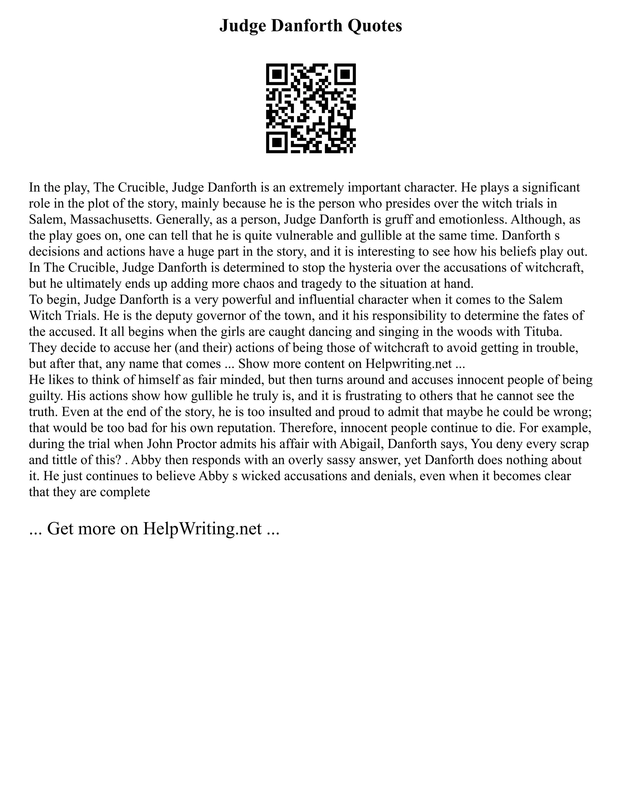 Judge Danforth Quotes
In the play, The Crucible, Judge Danforth is an extremely important character. He plays a significant
role in the plot of the story, mainly because he is the person who presides over the witch trials in
Salem, Massachusetts. Generally, as a person, Judge Danforth is gruff and emotionless. Although, as
the play goes on, one can tell that he is quite vulnerable and gullible at the same time. Danforth s
decisions and actions have a huge part in the story, and it is interesting to see how his beliefs play out.
In The Crucible, Judge Danforth is determined to stop the hysteria over the accusations of witchcraft,
but he ultimately ends up adding more chaos and tragedy to the situation at hand.
To begin, Judge Danforth is a very powerful and influential character when it comes to the Salem
Witch Trials. He is the deputy governor of the town, and it his responsibility to determine the fates of
the accused. It all begins when the girls are caught dancing and singing in the woods with Tituba.
They decide to accuse her (and their) actions of being those of witchcraft to avoid getting in trouble,
but after that, any name that comes ... Show more content on Helpwriting.net ...
He likes to think of himself as fair minded, but then turns around and accuses innocent people of being
guilty. His actions show how gullible he truly is, and it is frustrating to others that he cannot see the
truth. Even at the end of the story, he is too insulted and proud to admit that maybe he could be wrong;
that would be too bad for his own reputation. Therefore, innocent people continue to die. For example,
during the trial when John Proctor admits his affair with Abigail, Danforth says, You deny every scrap
and tittle of this? . Abby then responds with an overly sassy answer, yet Danforth does nothing about
it. He just continues to believe Abby s wicked accusations and denials, even when it becomes clear
that they are complete
... Get more on HelpWriting.net ...
 