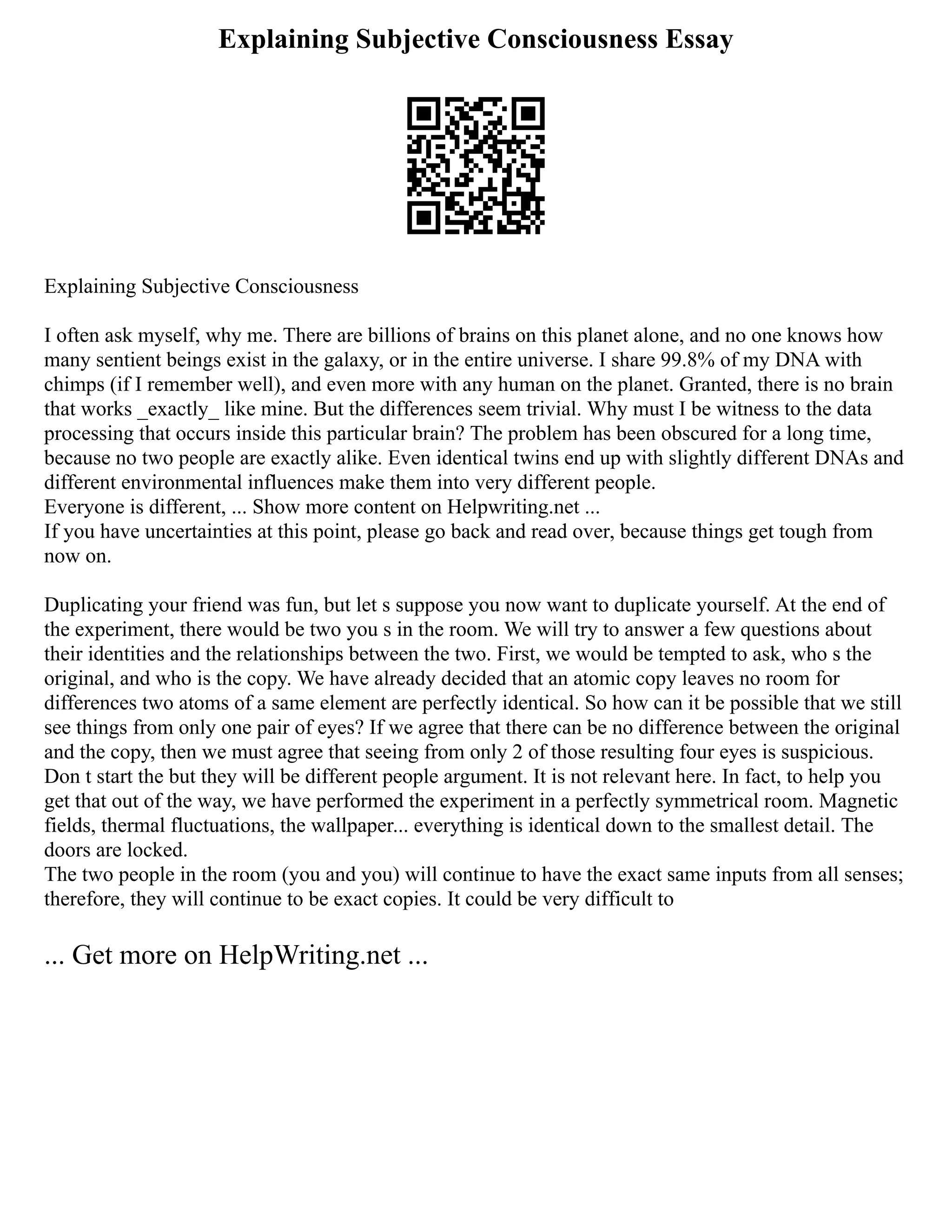 Explaining Subjective Consciousness Essay
Explaining Subjective Consciousness
I often ask myself, why me. There are billions of brains on this planet alone, and no one knows how
many sentient beings exist in the galaxy, or in the entire universe. I share 99.8% of my DNA with
chimps (if I remember well), and even more with any human on the planet. Granted, there is no brain
that works _exactly_ like mine. But the differences seem trivial. Why must I be witness to the data
processing that occurs inside this particular brain? The problem has been obscured for a long time,
because no two people are exactly alike. Even identical twins end up with slightly different DNAs and
different environmental influences make them into very different people.
Everyone is different, ... Show more content on Helpwriting.net ...
If you have uncertainties at this point, please go back and read over, because things get tough from
now on.
Duplicating your friend was fun, but let s suppose you now want to duplicate yourself. At the end of
the experiment, there would be two you s in the room. We will try to answer a few questions about
their identities and the relationships between the two. First, we would be tempted to ask, who s the
original, and who is the copy. We have already decided that an atomic copy leaves no room for
differences two atoms of a same element are perfectly identical. So how can it be possible that we still
see things from only one pair of eyes? If we agree that there can be no difference between the original
and the copy, then we must agree that seeing from only 2 of those resulting four eyes is suspicious.
Don t start the but they will be different people argument. It is not relevant here. In fact, to help you
get that out of the way, we have performed the experiment in a perfectly symmetrical room. Magnetic
fields, thermal fluctuations, the wallpaper... everything is identical down to the smallest detail. The
doors are locked.
The two people in the room (you and you) will continue to have the exact same inputs from all senses;
therefore, they will continue to be exact copies. It could be very difficult to
... Get more on HelpWriting.net ...
 