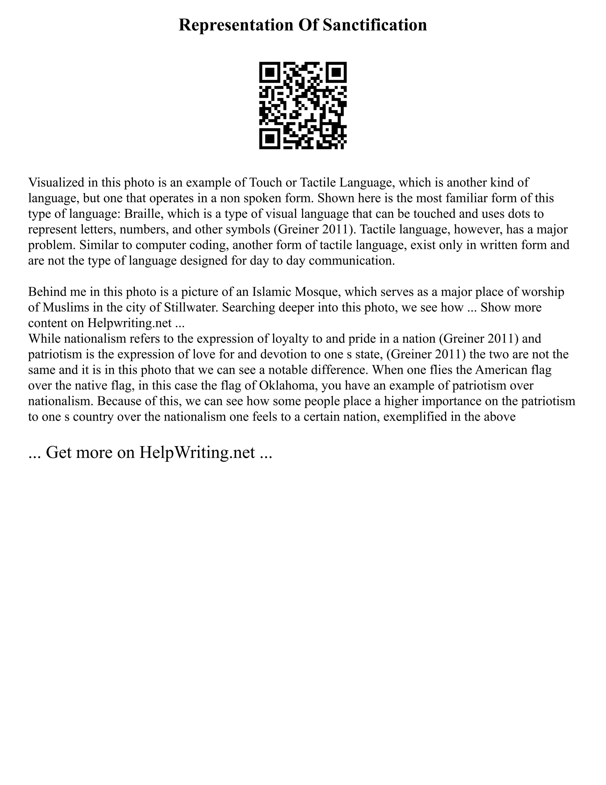 Representation Of Sanctification
Visualized in this photo is an example of Touch or Tactile Language, which is another kind of
language, but one that operates in a non spoken form. Shown here is the most familiar form of this
type of language: Braille, which is a type of visual language that can be touched and uses dots to
represent letters, numbers, and other symbols (Greiner 2011). Tactile language, however, has a major
problem. Similar to computer coding, another form of tactile language, exist only in written form and
are not the type of language designed for day to day communication.
Behind me in this photo is a picture of an Islamic Mosque, which serves as a major place of worship
of Muslims in the city of Stillwater. Searching deeper into this photo, we see how ... Show more
content on Helpwriting.net ...
While nationalism refers to the expression of loyalty to and pride in a nation (Greiner 2011) and
patriotism is the expression of love for and devotion to one s state, (Greiner 2011) the two are not the
same and it is in this photo that we can see a notable difference. When one flies the American flag
over the native flag, in this case the flag of Oklahoma, you have an example of patriotism over
nationalism. Because of this, we can see how some people place a higher importance on the patriotism
to one s country over the nationalism one feels to a certain nation, exemplified in the above
... Get more on HelpWriting.net ...
 
