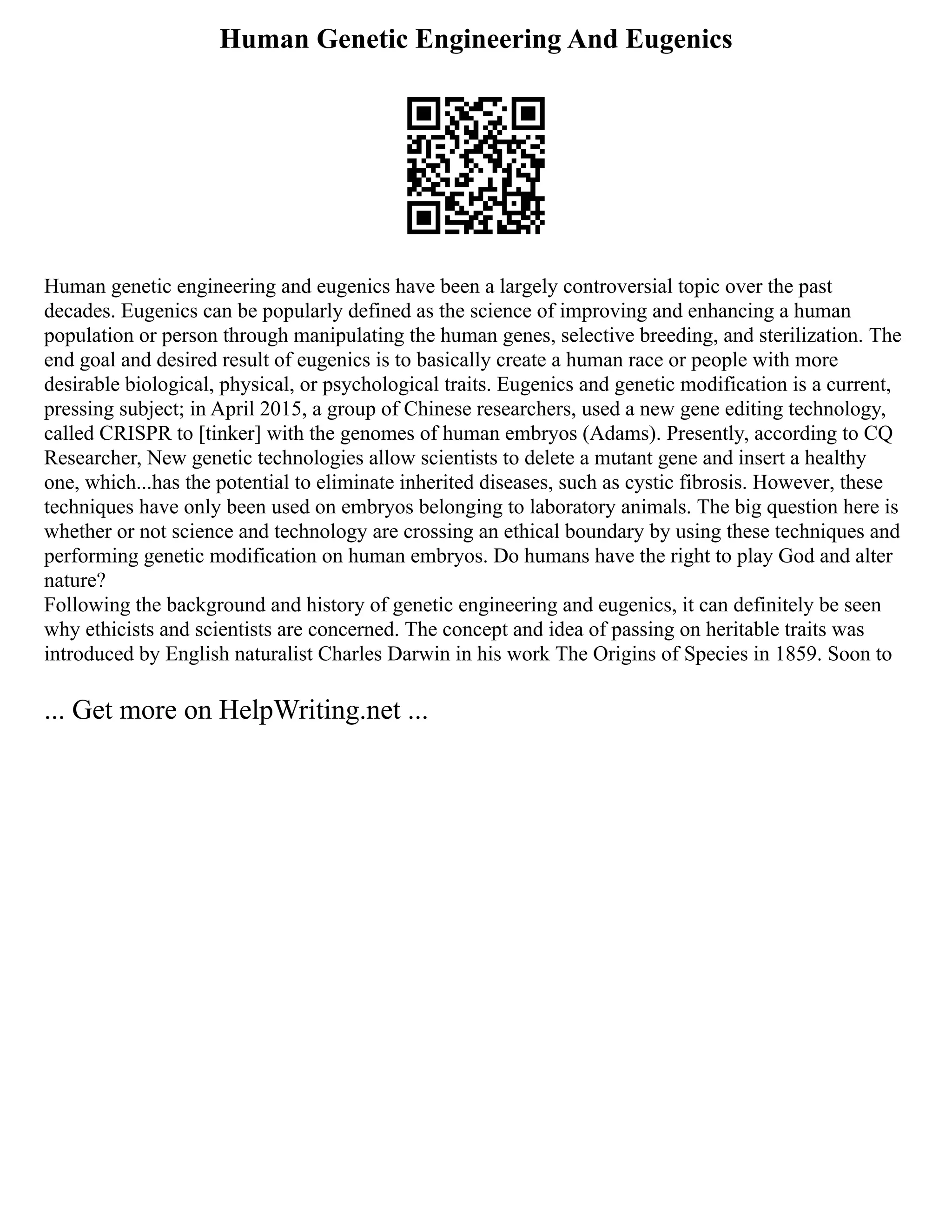 Human Genetic Engineering And Eugenics
Human genetic engineering and eugenics have been a largely controversial topic over the past
decades. Eugenics can be popularly defined as the science of improving and enhancing a human
population or person through manipulating the human genes, selective breeding, and sterilization. The
end goal and desired result of eugenics is to basically create a human race or people with more
desirable biological, physical, or psychological traits. Eugenics and genetic modification is a current,
pressing subject; in April 2015, a group of Chinese researchers, used a new gene editing technology,
called CRISPR to [tinker] with the genomes of human embryos (Adams). Presently, according to CQ
Researcher, New genetic technologies allow scientists to delete a mutant gene and insert a healthy
one, which...has the potential to eliminate inherited diseases, such as cystic fibrosis. However, these
techniques have only been used on embryos belonging to laboratory animals. The big question here is
whether or not science and technology are crossing an ethical boundary by using these techniques and
performing genetic modification on human embryos. Do humans have the right to play God and alter
nature?
Following the background and history of genetic engineering and eugenics, it can definitely be seen
why ethicists and scientists are concerned. The concept and idea of passing on heritable traits was
introduced by English naturalist Charles Darwin in his work The Origins of Species in 1859. Soon to
... Get more on HelpWriting.net ...
 