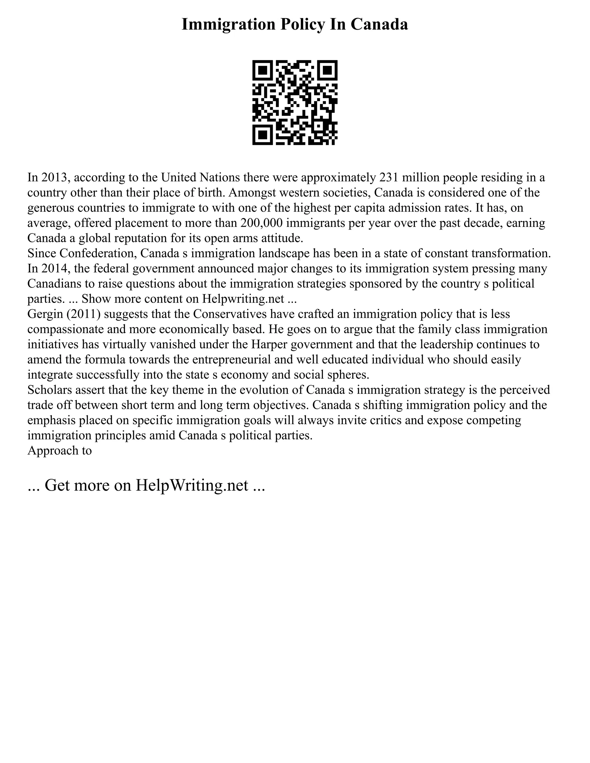 Immigration Policy In Canada
In 2013, according to the United Nations there were approximately 231 million people residing in a
country other than their place of birth. Amongst western societies, Canada is considered one of the
generous countries to immigrate to with one of the highest per capita admission rates. It has, on
average, offered placement to more than 200,000 immigrants per year over the past decade, earning
Canada a global reputation for its open arms attitude.
Since Confederation, Canada s immigration landscape has been in a state of constant transformation.
In 2014, the federal government announced major changes to its immigration system pressing many
Canadians to raise questions about the immigration strategies sponsored by the country s political
parties. ... Show more content on Helpwriting.net ...
Gergin (2011) suggests that the Conservatives have crafted an immigration policy that is less
compassionate and more economically based. He goes on to argue that the family class immigration
initiatives has virtually vanished under the Harper government and that the leadership continues to
amend the formula towards the entrepreneurial and well educated individual who should easily
integrate successfully into the state s economy and social spheres.
Scholars assert that the key theme in the evolution of Canada s immigration strategy is the perceived
trade off between short term and long term objectives. Canada s shifting immigration policy and the
emphasis placed on specific immigration goals will always invite critics and expose competing
immigration principles amid Canada s political parties.
Approach to
... Get more on HelpWriting.net ...
 