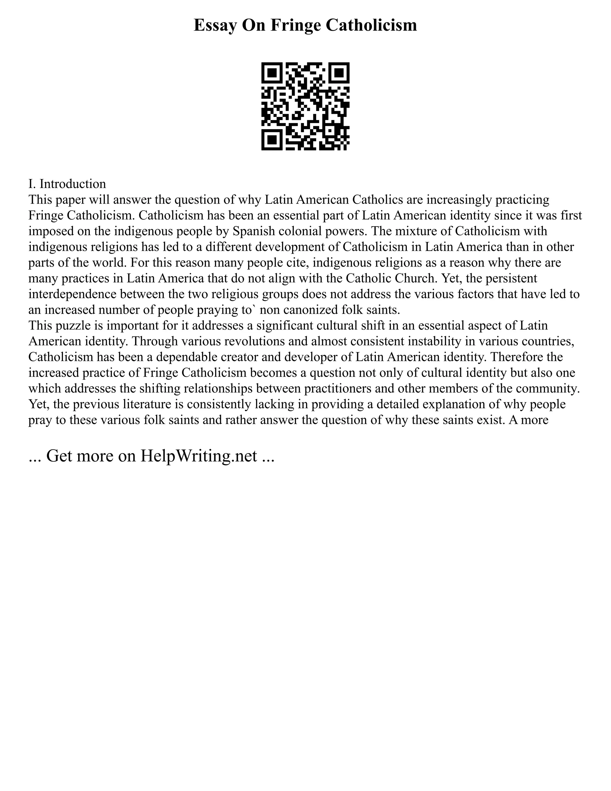 Essay On Fringe Catholicism
I. Introduction
This paper will answer the question of why Latin American Catholics are increasingly practicing
Fringe Catholicism. Catholicism has been an essential part of Latin American identity since it was first
imposed on the indigenous people by Spanish colonial powers. The mixture of Catholicism with
indigenous religions has led to a different development of Catholicism in Latin America than in other
parts of the world. For this reason many people cite, indigenous religions as a reason why there are
many practices in Latin America that do not align with the Catholic Church. Yet, the persistent
interdependence between the two religious groups does not address the various factors that have led to
an increased number of people praying to` non canonized folk saints.
This puzzle is important for it addresses a significant cultural shift in an essential aspect of Latin
American identity. Through various revolutions and almost consistent instability in various countries,
Catholicism has been a dependable creator and developer of Latin American identity. Therefore the
increased practice of Fringe Catholicism becomes a question not only of cultural identity but also one
which addresses the shifting relationships between practitioners and other members of the community.
Yet, the previous literature is consistently lacking in providing a detailed explanation of why people
pray to these various folk saints and rather answer the question of why these saints exist. A more
... Get more on HelpWriting.net ...
 