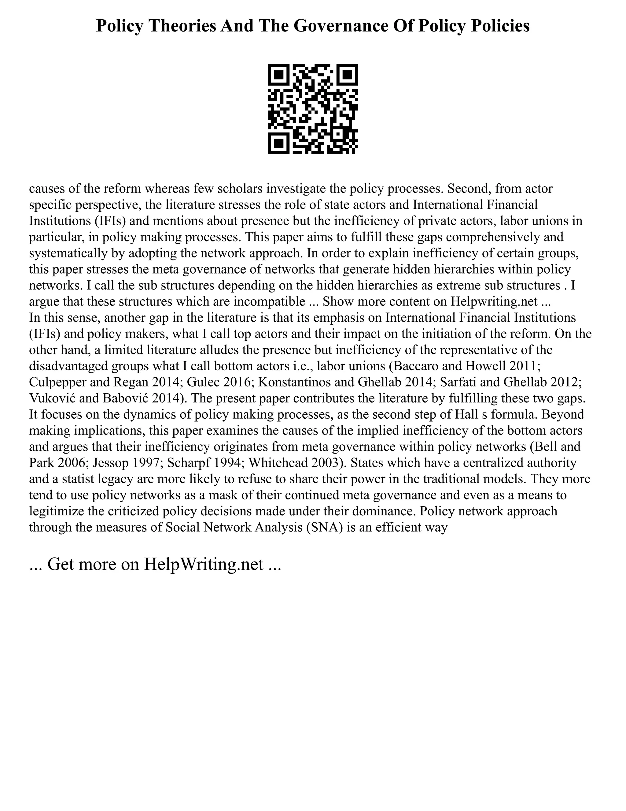 Policy Theories And The Governance Of Policy Policies
causes of the reform whereas few scholars investigate the policy processes. Second, from actor
specific perspective, the literature stresses the role of state actors and International Financial
Institutions (IFIs) and mentions about presence but the inefficiency of private actors, labor unions in
particular, in policy making processes. This paper aims to fulfill these gaps comprehensively and
systematically by adopting the network approach. In order to explain inefficiency of certain groups,
this paper stresses the meta governance of networks that generate hidden hierarchies within policy
networks. I call the sub structures depending on the hidden hierarchies as extreme sub structures . I
argue that these structures which are incompatible ... Show more content on Helpwriting.net ...
In this sense, another gap in the literature is that its emphasis on International Financial Institutions
(IFIs) and policy makers, what I call top actors and their impact on the initiation of the reform. On the
other hand, a limited literature alludes the presence but inefficiency of the representative of the
disadvantaged groups what I call bottom actors i.e., labor unions (Baccaro and Howell 2011;
Culpepper and Regan 2014; Gulec 2016; Konstantinos and Ghellab 2014; Sarfati and Ghellab 2012;
Vuković and Babović 2014). The present paper contributes the literature by fulfilling these two gaps.
It focuses on the dynamics of policy making processes, as the second step of Hall s formula. Beyond
making implications, this paper examines the causes of the implied inefficiency of the bottom actors
and argues that their inefficiency originates from meta governance within policy networks (Bell and
Park 2006; Jessop 1997; Scharpf 1994; Whitehead 2003). States which have a centralized authority
and a statist legacy are more likely to refuse to share their power in the traditional models. They more
tend to use policy networks as a mask of their continued meta governance and even as a means to
legitimize the criticized policy decisions made under their dominance. Policy network approach
through the measures of Social Network Analysis (SNA) is an efficient way
... Get more on HelpWriting.net ...
 