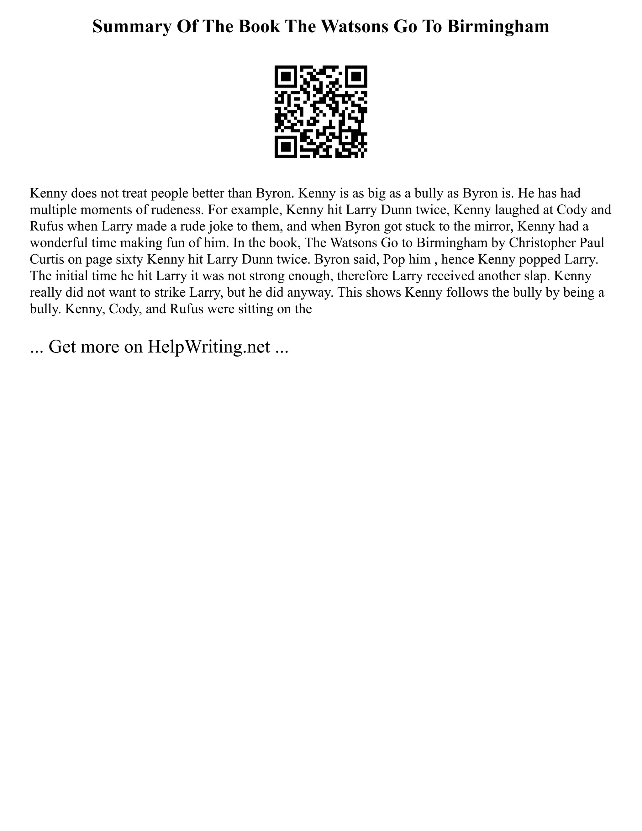 Summary Of The Book The Watsons Go To Birmingham
Kenny does not treat people better than Byron. Kenny is as big as a bully as Byron is. He has had
multiple moments of rudeness. For example, Kenny hit Larry Dunn twice, Kenny laughed at Cody and
Rufus when Larry made a rude joke to them, and when Byron got stuck to the mirror, Kenny had a
wonderful time making fun of him. In the book, The Watsons Go to Birmingham by Christopher Paul
Curtis on page sixty Kenny hit Larry Dunn twice. Byron said, Pop him , hence Kenny popped Larry.
The initial time he hit Larry it was not strong enough, therefore Larry received another slap. Kenny
really did not want to strike Larry, but he did anyway. This shows Kenny follows the bully by being a
bully. Kenny, Cody, and Rufus were sitting on the
... Get more on HelpWriting.net ...
 