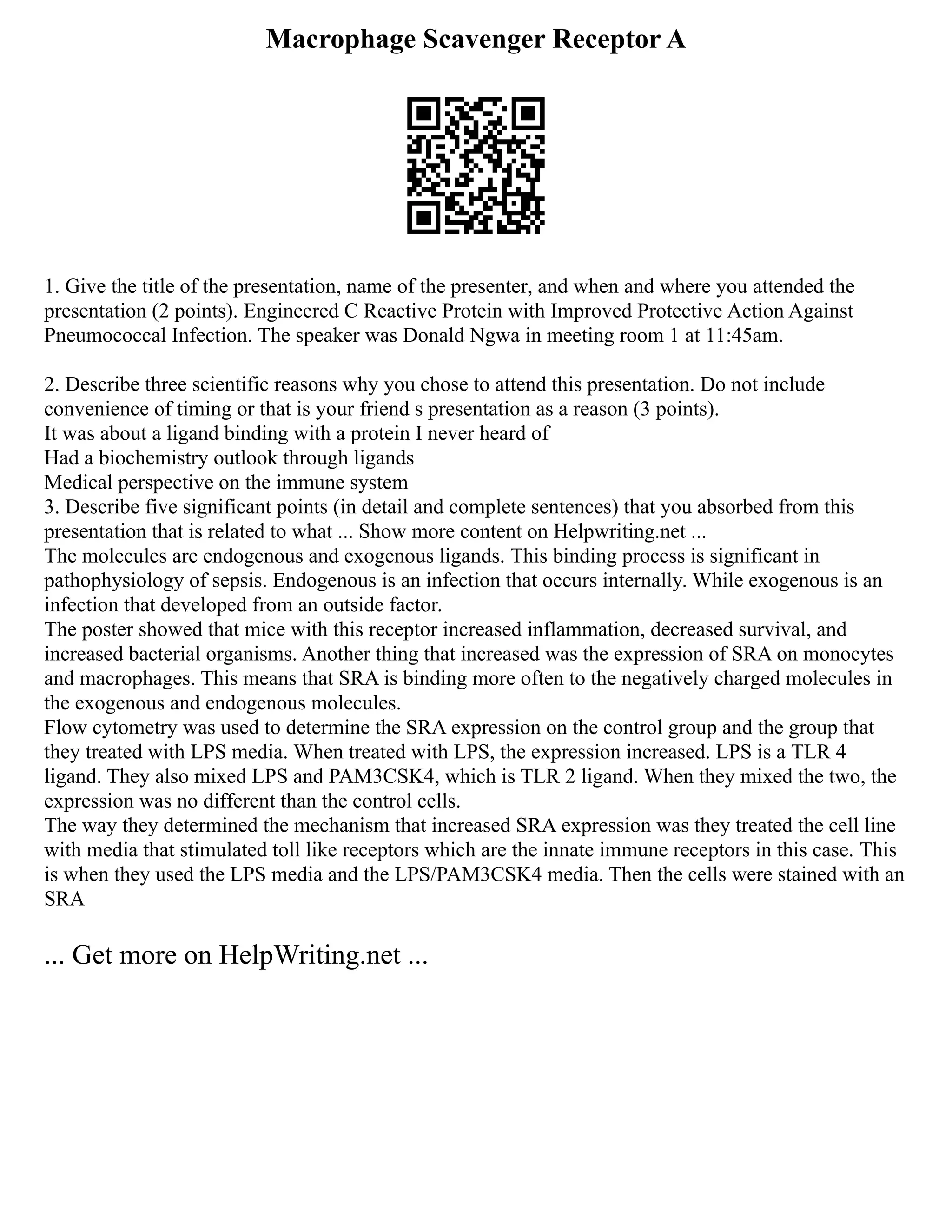 Macrophage Scavenger Receptor A
1. Give the title of the presentation, name of the presenter, and when and where you attended the
presentation (2 points). Engineered C Reactive Protein with Improved Protective Action Against
Pneumococcal Infection. The speaker was Donald Ngwa in meeting room 1 at 11:45am.
2. Describe three scientific reasons why you chose to attend this presentation. Do not include
convenience of timing or that is your friend s presentation as a reason (3 points).
It was about a ligand binding with a protein I never heard of
Had a biochemistry outlook through ligands
Medical perspective on the immune system
3. Describe five significant points (in detail and complete sentences) that you absorbed from this
presentation that is related to what ... Show more content on Helpwriting.net ...
The molecules are endogenous and exogenous ligands. This binding process is significant in
pathophysiology of sepsis. Endogenous is an infection that occurs internally. While exogenous is an
infection that developed from an outside factor.
The poster showed that mice with this receptor increased inflammation, decreased survival, and
increased bacterial organisms. Another thing that increased was the expression of SRA on monocytes
and macrophages. This means that SRA is binding more often to the negatively charged molecules in
the exogenous and endogenous molecules.
Flow cytometry was used to determine the SRA expression on the control group and the group that
they treated with LPS media. When treated with LPS, the expression increased. LPS is a TLR 4
ligand. They also mixed LPS and PAM3CSK4, which is TLR 2 ligand. When they mixed the two, the
expression was no different than the control cells.
The way they determined the mechanism that increased SRA expression was they treated the cell line
with media that stimulated toll like receptors which are the innate immune receptors in this case. This
is when they used the LPS media and the LPS/PAM3CSK4 media. Then the cells were stained with an
SRA
... Get more on HelpWriting.net ...
 