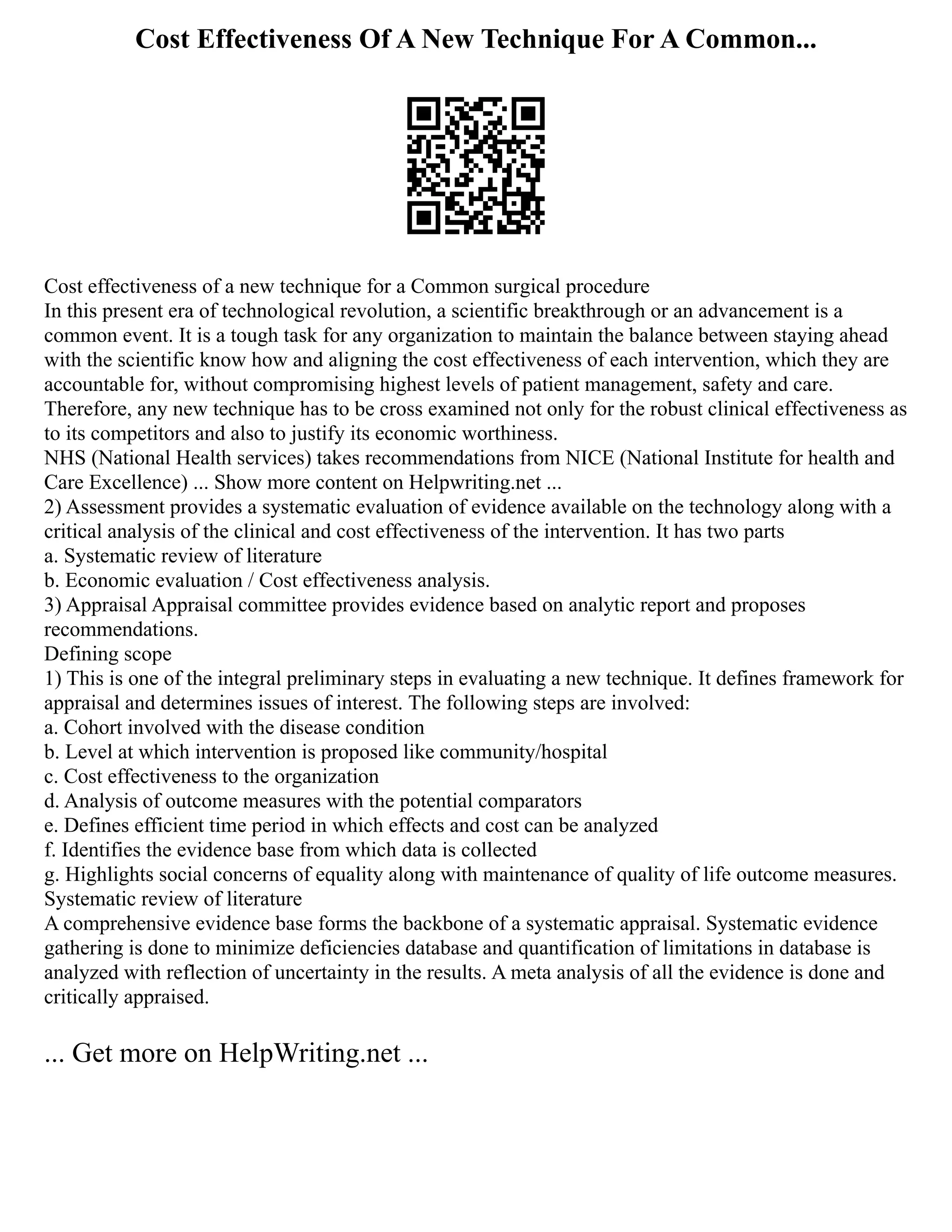 Cost Effectiveness Of A New Technique For A Common...
Cost effectiveness of a new technique for a Common surgical procedure
In this present era of technological revolution, a scientific breakthrough or an advancement is a
common event. It is a tough task for any organization to maintain the balance between staying ahead
with the scientific know how and aligning the cost effectiveness of each intervention, which they are
accountable for, without compromising highest levels of patient management, safety and care.
Therefore, any new technique has to be cross examined not only for the robust clinical effectiveness as
to its competitors and also to justify its economic worthiness.
NHS (National Health services) takes recommendations from NICE (National Institute for health and
Care Excellence) ... Show more content on Helpwriting.net ...
2) Assessment provides a systematic evaluation of evidence available on the technology along with a
critical analysis of the clinical and cost effectiveness of the intervention. It has two parts
a. Systematic review of literature
b. Economic evaluation / Cost effectiveness analysis.
3) Appraisal Appraisal committee provides evidence based on analytic report and proposes
recommendations.
Defining scope
1) This is one of the integral preliminary steps in evaluating a new technique. It defines framework for
appraisal and determines issues of interest. The following steps are involved:
a. Cohort involved with the disease condition
b. Level at which intervention is proposed like community/hospital
c. Cost effectiveness to the organization
d. Analysis of outcome measures with the potential comparators
e. Defines efficient time period in which effects and cost can be analyzed
f. Identifies the evidence base from which data is collected
g. Highlights social concerns of equality along with maintenance of quality of life outcome measures.
Systematic review of literature
A comprehensive evidence base forms the backbone of a systematic appraisal. Systematic evidence
gathering is done to minimize deficiencies database and quantification of limitations in database is
analyzed with reflection of uncertainty in the results. A meta analysis of all the evidence is done and
critically appraised.
... Get more on HelpWriting.net ...
 