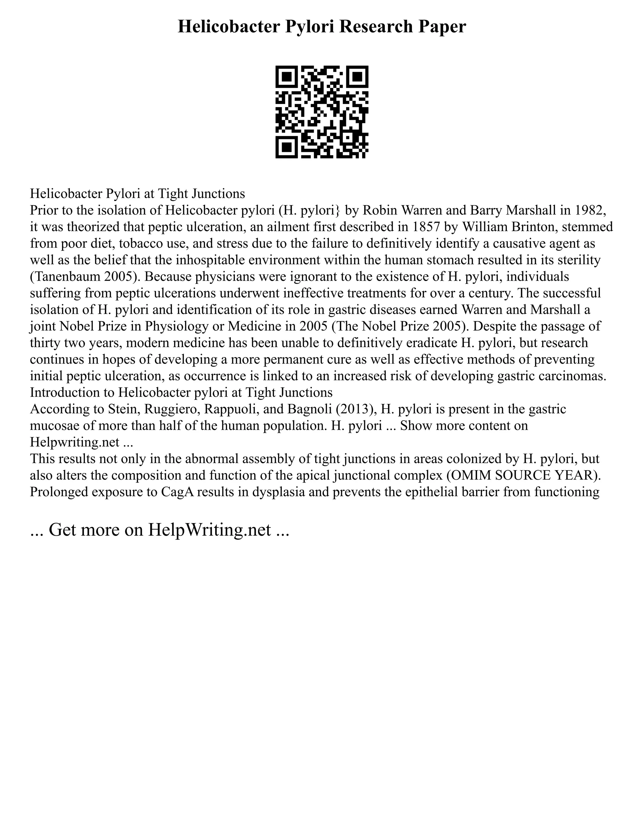 Helicobacter Pylori Research Paper
Helicobacter Pylori at Tight Junctions
Prior to the isolation of Helicobacter pylori (H. pylori} by Robin Warren and Barry Marshall in 1982,
it was theorized that peptic ulceration, an ailment first described in 1857 by William Brinton, stemmed
from poor diet, tobacco use, and stress due to the failure to definitively identify a causative agent as
well as the belief that the inhospitable environment within the human stomach resulted in its sterility
(Tanenbaum 2005). Because physicians were ignorant to the existence of H. pylori, individuals
suffering from peptic ulcerations underwent ineffective treatments for over a century. The successful
isolation of H. pylori and identification of its role in gastric diseases earned Warren and Marshall a
joint Nobel Prize in Physiology or Medicine in 2005 (The Nobel Prize 2005). Despite the passage of
thirty two years, modern medicine has been unable to definitively eradicate H. pylori, but research
continues in hopes of developing a more permanent cure as well as effective methods of preventing
initial peptic ulceration, as occurrence is linked to an increased risk of developing gastric carcinomas.
Introduction to Helicobacter pylori at Tight Junctions
According to Stein, Ruggiero, Rappuoli, and Bagnoli (2013), H. pylori is present in the gastric
mucosae of more than half of the human population. H. pylori ... Show more content on
Helpwriting.net ...
This results not only in the abnormal assembly of tight junctions in areas colonized by H. pylori, but
also alters the composition and function of the apical junctional complex (OMIM SOURCE YEAR).
Prolonged exposure to CagA results in dysplasia and prevents the epithelial barrier from functioning
... Get more on HelpWriting.net ...
 