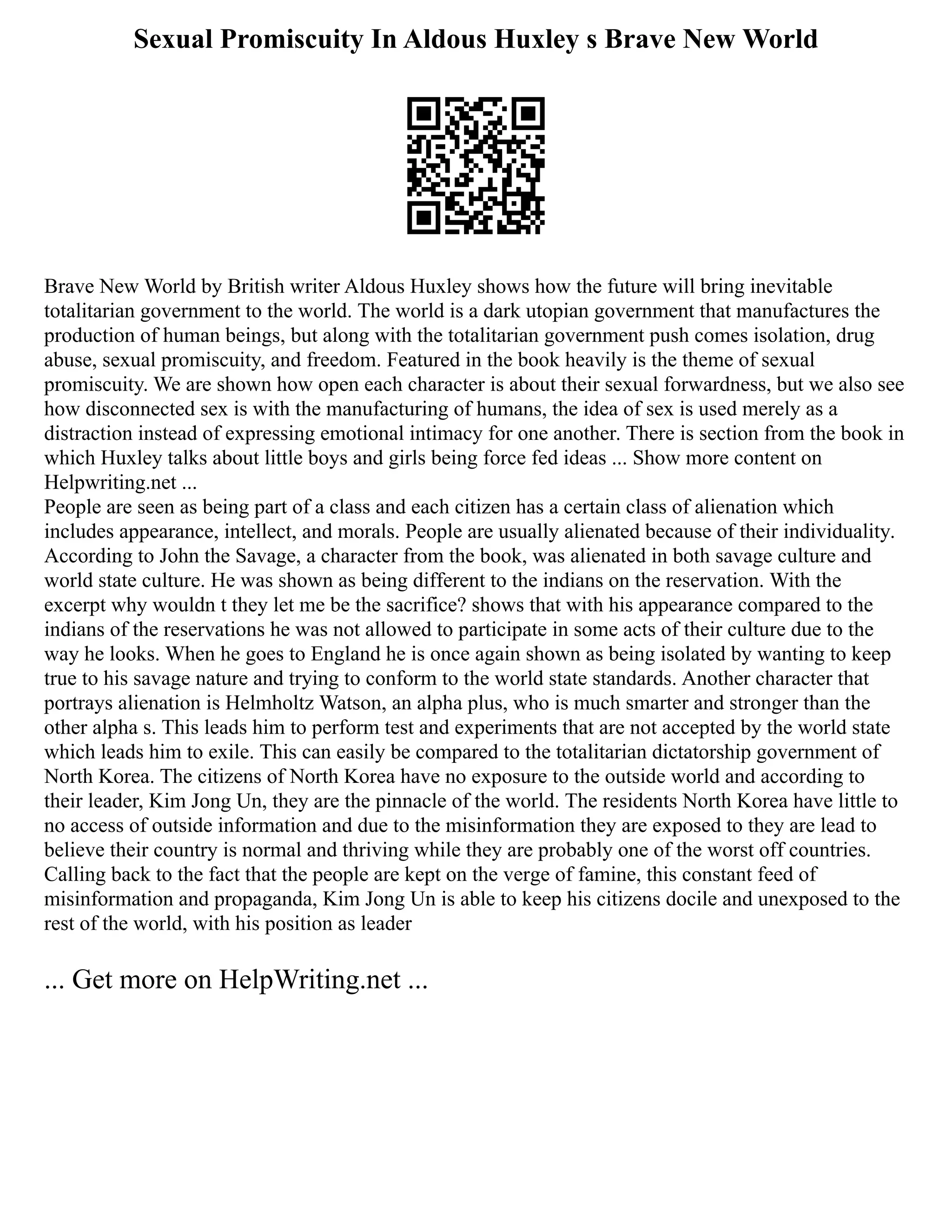 Sexual Promiscuity In Aldous Huxley s Brave New World
Brave New World by British writer Aldous Huxley shows how the future will bring inevitable
totalitarian government to the world. The world is a dark utopian government that manufactures the
production of human beings, but along with the totalitarian government push comes isolation, drug
abuse, sexual promiscuity, and freedom. Featured in the book heavily is the theme of sexual
promiscuity. We are shown how open each character is about their sexual forwardness, but we also see
how disconnected sex is with the manufacturing of humans, the idea of sex is used merely as a
distraction instead of expressing emotional intimacy for one another. There is section from the book in
which Huxley talks about little boys and girls being force fed ideas ... Show more content on
Helpwriting.net ...
People are seen as being part of a class and each citizen has a certain class of alienation which
includes appearance, intellect, and morals. People are usually alienated because of their individuality.
According to John the Savage, a character from the book, was alienated in both savage culture and
world state culture. He was shown as being different to the indians on the reservation. With the
excerpt why wouldn t they let me be the sacrifice? shows that with his appearance compared to the
indians of the reservations he was not allowed to participate in some acts of their culture due to the
way he looks. When he goes to England he is once again shown as being isolated by wanting to keep
true to his savage nature and trying to conform to the world state standards. Another character that
portrays alienation is Helmholtz Watson, an alpha plus, who is much smarter and stronger than the
other alpha s. This leads him to perform test and experiments that are not accepted by the world state
which leads him to exile. This can easily be compared to the totalitarian dictatorship government of
North Korea. The citizens of North Korea have no exposure to the outside world and according to
their leader, Kim Jong Un, they are the pinnacle of the world. The residents North Korea have little to
no access of outside information and due to the misinformation they are exposed to they are lead to
believe their country is normal and thriving while they are probably one of the worst off countries.
Calling back to the fact that the people are kept on the verge of famine, this constant feed of
misinformation and propaganda, Kim Jong Un is able to keep his citizens docile and unexposed to the
rest of the world, with his position as leader
... Get more on HelpWriting.net ...
 